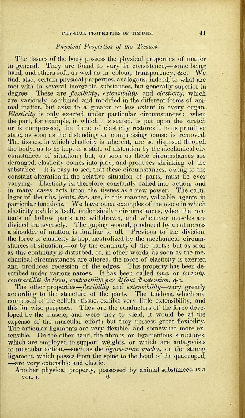 Physical Properties of the Tissues. The tissues of the body possess the physical properties of matter in general. They are found to vary in consistence,—some being- hard, and others soft, as well as in colour, transparency, &c. We find, also, certain physical properties, analogous, indeed, to what are met with in several inorganic substances, but generally superior in degree. These are flexibility, extensibility, and elasticity, which are variously combined and modified in the different forms of ani- mal matter, but exist to a greater or less extent in every organ. Elasticity is only exerted under particular circumstances: when the part, for example, in which it is seated, is put upon the stretch or is compressed, the force of elasticity restores it to its primitive state, as soon as the distending or compressing cause is removed. The tissues, in which elasticity is inherent, are so disposed through the body, as to be kept in a state of distention by the mechanical cir- cumstances of situation; but, as soon as these circumstances are deranged, elasticity comes into play, and produces shrinking of the substance. It is easy to see, that these circumstances, owing to the constant alteration in the relative situation of parts, must be ever varying. Elasticity is, therefore, constantly called into action, and in many cases acts upon the tissues as a new power. The carti- lages of the ribs, joints, &c. are, in this manner, valuable agents in particular functions. We have other examples of the mode in which elasticity exhibits itself, under similar circumstances, when the con- tents of hollow parts are withdrawn, and whenever muscles are divided transversely. The gaping wound, produced by a cut across a shoulder of mutton, is familiar to all. Previous to the division, the force of elasticity is kept neutralized by the mechanical circum- stances of situation,—or by the continuity of the parts; but as soon as this continuity is disturbed, or, in other words, as soon as the me- chanical circumstances are altered, the force of elasticity is exerted and produces recession of the edges. This property has been de- scribed under various names. It has been called tone, or tonicity, contractilite de tissu, contractilite par defaut d''extension, 6rc. The other properties—-flexibility and extensibility—vary greatly according to the structure of the parts. The tendons, which are composed of the cellular tissue, exhibit very little extensibility, and this for wise purposes. They are the conductors of the force deve- loped by the muscle, and were they to yield, it would be at the expense of the muscular effort; but they possess great flexibility. The articular ligaments are very flexible, and somewhat more ex- tensible. On the other hand, the fibrous or ligamentous structures, which are employed to support weights, or which are antagonists to muscular action,—such as the ligamentum nuchce, or the strong ligament, which passes from the spine to the head of the quadruped, —are very extensible and elastic. Another physical property, possessed by animal substances, is a VOL. i. 6