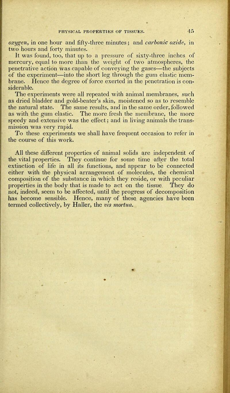 oxygen, in one hour and fifty-three minutes; and carbonic oxide, in two hours and forty minutes. It was found, too, that up to a pressure of sixty-three inches of mercury, equal to more ihan the weight of two atmospheres, the penetrative action was capable of conveying the gases—the subjects of the experiment—into the short leg through the gum elastic mem- brane. Hence the degree of force exerted in the penetration is con- siderable. The experiments were all repeated with animal membranes, such as dried bladder and gold-beater's skin, moistened so as to resemble the natural state. The same results, and in the same order, followed as with the gum elastic. The more fresh the membrane, the more speedy and extensive was the effect; and in living animals the trans- mission was very rapid. To these experiments we shall have frequent occasion to refer in the course of this work. All these different properties of animal solids are independent of the vital properties. They continue for some time after the total extinction of life in all its functions, and appear to be connected either with the physical arrangement of molecules, the chemical composition of the substance in which they reside, or with peculiar properties in the body that is made to act on the tissue. They do not, indeed, seem to be affected, until the progress of decomposition has become sensible. Hence, many of these agencies have been termed collectively, by Haller, the vis mortua.