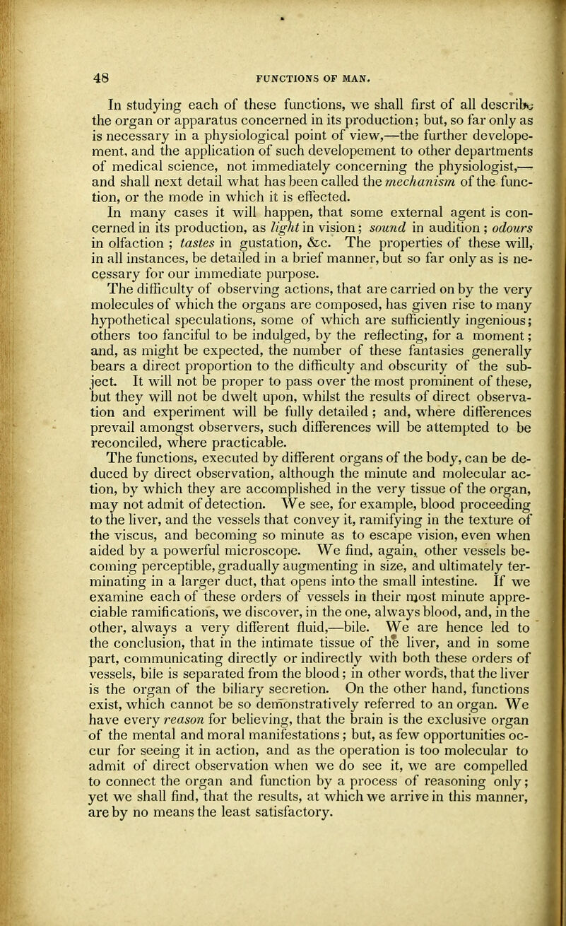 In studying each of these functions, we shall first of all describe the organ or apparatus concerned in its production; but, so far only as is necessary in a physiological point of view,—the further develope- ment, and the application of such developement to other departments of medical science, not immediately concerning the physiologist,— and shall next detail what has been called the mechanism of the func- tion, or the mode in which it is effected. In many cases it will happen, that some external agent is con- cerned in its production, as light in vision; sound in audition ; odours in olfaction ; tastes in gustation, &c. The properties of these will, in all instances, be detailed in a brief manner, but so far only as is ne- cessary for our immediate purpose. The difficulty of observing actions, that are carried on by the very molecules of which the organs are composed, has given rise to many hypothetical speculations, some of which are sufficiently ingenious; others too fanciful to be indulged, by the reflecting, for a moment; and, as might be expected, the number of these fantasies generally bears a direct proportion to the difficulty and obscurity of the sub- ject. It will not be proper to pass over the most prominent of these, but they will not be dwelt upon, whilst the results of direct observa- tion and experiment will be fully detailed; and, where differences prevail amongst observers, such differences will be attempted to be reconciled, where practicable. The functions, executed by different organs of the body, can be de- duced by direct observation, although the minute and molecular ac- tion, by which they are accomplished in the very tissue of the organ, may not admit of detection. We see, for example, blood proceeding to the liver, and the vessels that convey it, ramifying in the texture of the viscus, and becoming so minute as to escape vision, even when aided by a powerful microscope. We find, again,, other vessels be- coming perceptible, gradually augmenting in size, and ultimately ter- minating in a larger duct, that opens into the small intestine. If we examine each of these orders of vessels in their most minute appre- ciable ramifications, we discover, in the one, always blood, and, in the other, always a very different fluid,—bile. We are hence led to the conclusion, that in the intimate tissue of the liver, and in some part, communicating directly or indirectly with both these orders of vessels, bile is separated from the blood; in other words, that the liver is the organ of the biliary secretion. On the other hand, functions exist, which cannot be so demonstratively referred to an organ. We have every reason for believing, that the brain is the exclusive organ of the mental and moral manifestations; but, as few opportunities oc- cur for seeing it in action, and as the operation is too molecular to admit of direct observation when we do see it, we are compelled to connect the organ and function by a process of reasoning only; yet we shall find, that the results, at which we arrive in this manner, are by no means the least satisfactory.