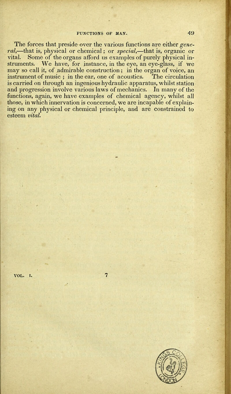 The forces that preside over the various functions are either gene- ral,—that is, physical or chemical; or special,—that is, organic or vital. Some of the organs afford us examples of purely physical in- struments. We have, for instance, in the eye, an eye-glass, if we may so call it, of admirable construction; in the organ of voice, an instrument of music ; in the ear, one of acoustics. The circulation is carried on through an ingenious hydraulic apparatus, whilst station and progression involve various laws of mechanics. In many of the functions, again, we have examples of chemical agency, whilst all those, in which innervation is concerned, we are incapable of explain- ing on any physical or chemical principle, and are constrained to esteem vital. VOL. I,