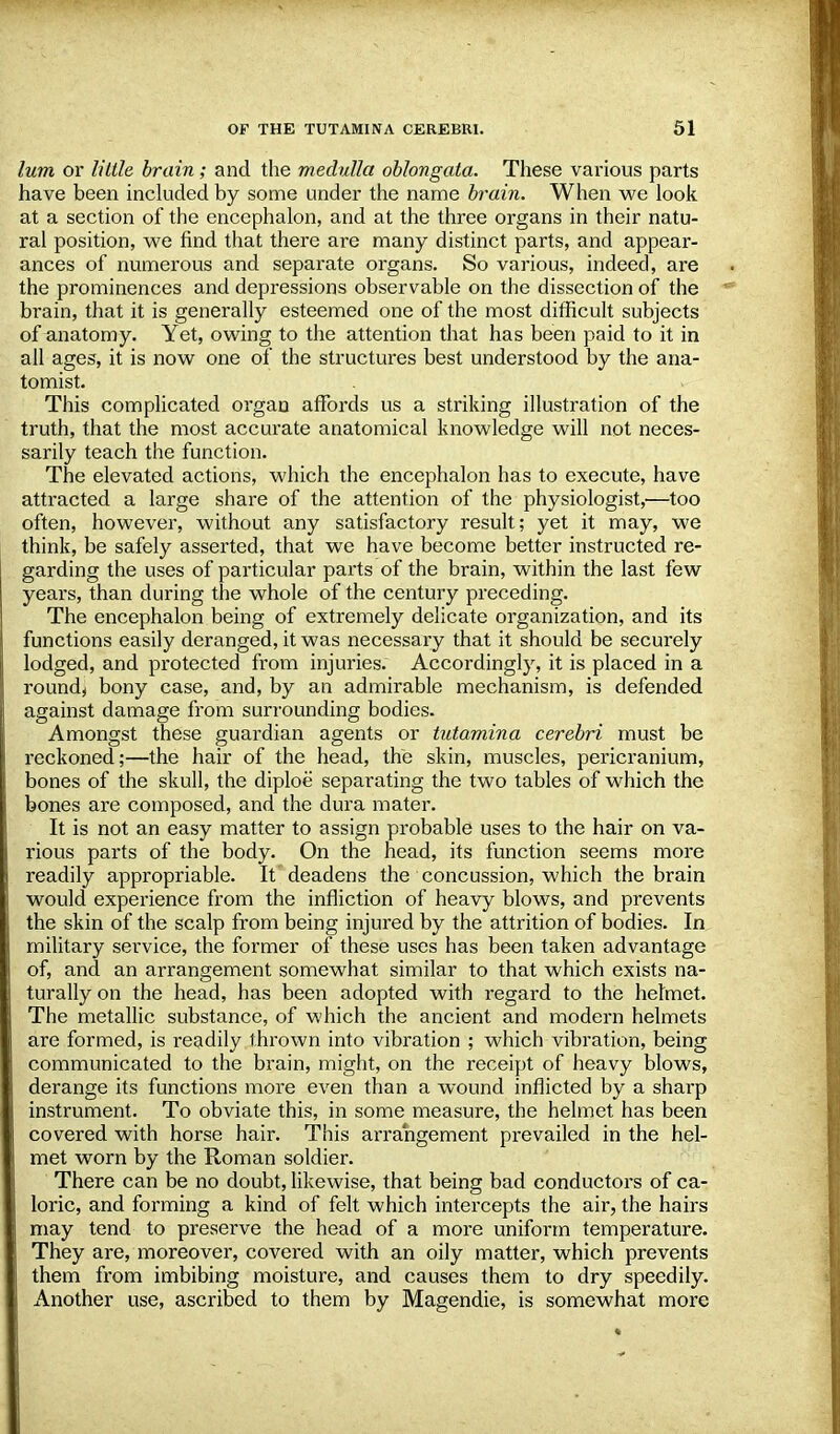 lum or little brain; and the medulla oblongata. These various parts have been included by some under the name brain. When we look at a section of the encephalon, and at the three organs in their natu- ral position, we find that there are many distinct parts, and appear- ances of numerous and separate organs. So various, indeed, are the prominences and depressions observable on the dissection of the brain, that it is generally esteemed one of the most difficult subjects of anatomy. Yet, owing to the attention that has been paid to it in all ages, it is now one of the structures best understood by the ana- tomist. This complicated organ affords us a striking illustration of the truth, that the most accurate anatomical knowledge will not neces- sarily teach the function. The elevated actions, which the encephalon has to execute, have attracted a large share of the attention of the physiologist,—too often, however, without any satisfactory result; yet it may, we think, be safely asserted, that we have become better instructed re- garding the uses of particular parts of the brain, within the last few years, than during the whole of the century preceding. The encephalon being of extremely delicate organization, and its functions easily deranged, it was necessary that it should be securely lodged, and protected from injuries. Accordingly, it is placed in a round, bony case, and, by an admirable mechanism, is defended against damage from surrounding bodies. Amongst these guardian agents or tutamina cerebri must be reckoned;—the hair of the head, the skin, muscles, pericranium, bones of the skull, the diploe separating the two tables of which the bones are composed, and the dura mater. It is not an easy matter to assign probable uses to the hair on va- rious parts of the body. On the head, its function seems more readily appropriable. It deadens the concussion, which the brain would experience from the infliction of heavy blows, and prevents the skin of the scalp from being injured by the attrition of bodies. In military service, the former of these uses has been taken advantage of, and an arrangement somewhat similar to that which exists na- turally on the head, has been adopted with regard to the helmet. The metallic substance, of which the ancient and modern helmets are formed, is readily thrown into vibration ; which vibration, being communicated to the brain, might, on the receipt of heavy blows, derange its functions more even than a wound inflicted by a sharp instrument. To obviate this, in some measure, the helmet has been covered with horse hair. This arrangement prevailed in the hel- met worn by the Roman soldier. There can be no doubt, likewise, that being bad conductors of ca- loric, and forming a kind of felt which intercepts the air, the hairs may tend to preserve the head of a more uniform temperature. They are, moreover, covered with an oily matter, which prevents them from imbibing moisture, and causes them to dry speedily. Another use, ascribed to them by Magendie, is somewhat more