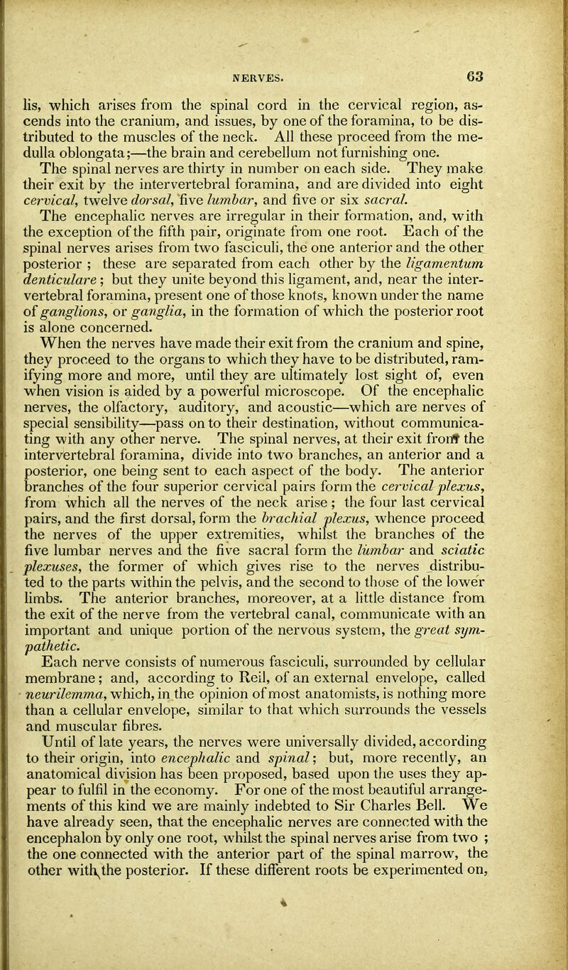 lis, which arises from the spinal cord in the cervical region, as- cends into the cranium, and issues, by one of the foramina, to be dis- tributed to the muscles of the neck. All these proceed from the me- dulla oblongata;—the brain and cerebellum not furnishing one. The spinal nerves are thirty in number on each side. They make their exit by the intervertebral foramina, and are divided into eight cervical, twelve dorsal, five lumbar, and five or six sacral. The encephalic nerves are irregular in their formation, and, with the exception of the fifth pair, originate from one root. Each of the spinal nerves arises from two fasciculi, the one anterior and the other posterior ; these are separated from each other by the ligamentum denticulare; but they unite beyond this ligament, and, near the inter- vertebral foramina, present one of those knots, known under the name of ganglions, or ganglia, in the formation of which the posterior root is alone concerned. When the nerves have made their exit from the cranium and spine, they proceed to the organs to which they have to be distributed, ram- ifying more and more, until they are ultimately lost sight of, even when vision is aided by a powerful microscope. Of the encephalic nerves, the olfactory, auditory, and acoustic—which are nerves of special sensibility—pass on to their destination, without communica- ting with any other nerve. The spinal nerves, at their exit fron* the intervertebral foramina, divide into two branches, an anterior and a posterior, one being sent to each aspect of the body. The anterior branches of the four superior cervical pairs form the cervical plexus, from which all the nerves of the neck arise ; the four last cervical pairs, and the first dorsal, form the brachial plexus, whence proceed the nerves of the upper extremities, whilst the branches of the five lumbar nerves and the five sacral form the lumbar and sciatic plexuses, the former of which gives rise to the nerves distribu- ted to the parts within the pelvis, and the second to those of the lower limbs. The anterior branches, moreover, at a little distance from the exit of the nerve from the vertebral canal, communicate with an important and unique portion of the nervous system, the great sym- pathetic. Each nerve consists of numerous fasciculi, surrounded by cellular membrane; and, according to Reil, of an external envelope, called neurilemma, which, in the opinion of most anatomists, is nothing more than a cellular envelope, similar to that which surrounds the vessels and muscular fibres. Until of late years, the nerves were universally divided, according to their origin, into encephalic and spinal; but, more recently, an anatomical division has been proposed, based upon the uses they ap- pear to fulfil in the economy. For one of the most beautiful arrange- ments of this kind we are mainly indebted to Sir Charles Bell. We have already seen, that the encephalic nerves are connected with the encephalon by only one root, whilst the spinal nerves arise from two ; the one connected with the anterior part of the spinal marrow, the other with^the posterior. If these different roots be experimented on,