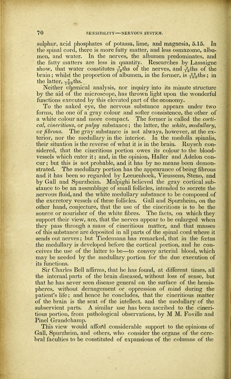 sulphur, acid phosphates of potassa, lime, and magnesia, 5.15. In the spinal cord, there is more fatty matter, and less osmazome, albu- men, and water. In the nerves, the albumen predominates, and the fatty matters are less in quantity. Researches by Lassaigne show, that water constitutes r^ths of the nerves, and T8oths of the brain; whilst the proportion of albumen, in the former, is T2o2oms ; in the latter, yl-g-ths. Neither cljemical analysis, nor inquiry into its minute structure by the aid of the microscope, has thrown light upon the wonderful functions executed by this elevated part of the economy. To the naked eye, the nervous substance appears under two forms, the one of a gray colour and softer consistence, the other of a white colour and more compact. The former is called the corti- cal, cineritious, or pulpy substance; the latter, the white, medullary, or fibrous. The gray substance is not always, however, at the ex- terior, nor the medullary in the interior. In the medulla spinalis, their situation is the reverse of what it is in the brain. Ruysch con- sidered, that the cineritious portion owes its colour to the blood- vessels which enter it; and, in the opinion, Haller and Adelon con- cur ; but this is not probable, and it has by no means been demon- strated. The medullary portion has the appearance of being fibrous and it has been so regarded by Leeuenhoek, Vieussens, Steno, and by Gall and Spurzheim. Malpighi believed the gray cortical sub- stance to be an assemblage of small follicles, intended to secrete the nervous fluid, and the white medullary substance to be composed of the excretory vessels of these follicles. Gall and Spurzheim, on the other hand, conjecture, that the use of the cineritious is to be the source or nourisher of the white fibres. The facts, on which they support their view, are, that the nerves appear to be enlarged when they pass through a mass of cineritious matter, and that masses of this substance are deposited in all parts of the spinal cord where it sends out nerves; but Tiedemann has remarked, that in the foetus the medullary is developed before the cortical portion, and he con- ceives the use of the latter to be—to convey arterial blood, which may be needed by the medullary portion for the due execution of its functions. Sir Charles Bell affirms, that he has found, at different times, all the internal parts of the brain diseased, without loss of sense, but that he has never seen disease general on the surface of the hemis- pheres, without derangement or oppression of mind during the patient's life; and hence he concludes, that the cineritious matter of the brain is the seat of the intellect, and the medullary of the subservient parts. A similar use has been ascribed to the cineri- tious portion, from pathological observations, by M M. Foville and Pinel Grandchamp. This view would affoi'd considerable support to the opinions of Gall, Spurzheim, and others, who consider the organs of the cere- bral faculties to be constituted of expansions of the columns of the