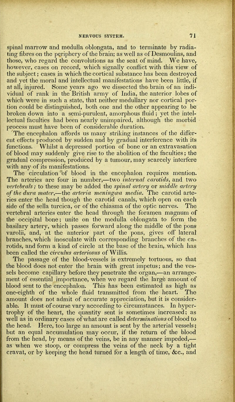 spinal marrow and medulla oblongata, and to terminate by radia- ting fibres on the periphery of the brain; as well as of Desmoulins, and those, who regard the convolutions as the seat of mind. We have, however, cases on record, which signally conflict with this view of the subject; cases in which the cortical substance has been destroyed and yet the moral and intellectual manifestations have been little, if at all, injured. Some years ago we dissected the brain of an indi- vidual of rank in the British army of India, the anterior lobes of which were in such a state, that neither medullary nor cortical por- tion could be distinguished, both one and the other appearing to be broken down into a semi-purulent, amorphous fluid; yet the intel- lectual faculties had been nearly unimpaired, although the morbid process must have been of considerable duration. The encephalon affords us many striking instances of the differ- ent effects produced by sudden and by gradual interference with its functions. Whilst a depressed portion of bone or an extravasation of blood may suddenly give rise to the abolition of the faculties; the gradual compression, produced by a tumour, may scarcely interfere with any of its manifestations. The circulation of blood in the encephalon requires mention. The arteries are four in number,—two internal carotids, and two vertebrate; to these may be added the spinal artery or middle artery of the dura mater,—the arteria meningcea media. The carotid arte- ries enter the head though the carotid canals, which open on each side of the sella turcica, or of the chiasma of the optic nerves. The vertebral arteries enter the head through the foramen magnum of the occipital bone; unite on the medulla oblongata to form the basilary artery, which passes forward along the middle of the pons varolii, and, at the anterior part of the pons, gives off lateral branches, which inosculate with corresponding branches of the ca- rotids, and form a kind of circle at the base of the brain, which has: been called the circulus arteriosus of Willis. The passage of the blood-vessels is extremely tortuous, so that the blood does not enter the brain with great impetus; and the ves- sels become capillary before they penetrate the organ,—an arrange- ment of essential importance, when we regard the large amount of blood sent to the encephalon. This has been estimated as high as one-eighth of the whole fluid transmitted from the heart. The amount does not admit of accurate appreciation, but it is consider- able. It must of course vary according to circumstances. In hyper- trophy of the heart, the quantity sent is sometimes increased; as well as in ordinary cases of what are called determinations of blood to the head. Here, too large an amount is sent by the arterial vessels; but an equal accumulation may occur, if the return of the blood from the head, by means of the veins, be in any manner impeded,— as when we stoop, or compress the veins of the neck by a tight cravat, or by keeping the head turned for a length of time, &c.s and