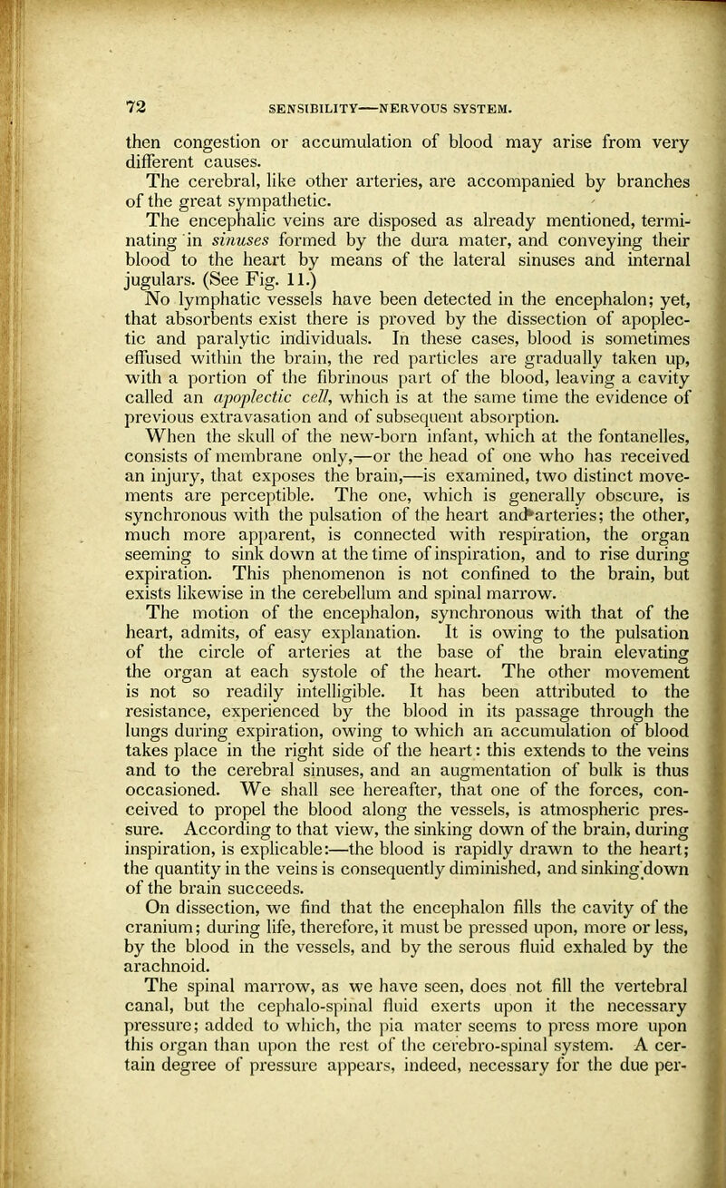 then congestion or accumulation of blood may arise from very- different causes. The cerebral, like other arteries, are accompanied by branches of the great sympathetic. The encephalic veins are disposed as already mentioned, termi- nating in sinuses formed by the dura mater, and conveying their blood to the heart by means of the lateral sinuses and internal jugulars. (See Fig. 11.) No lymphatic vessels have been detected in the encephalon; yet, that absorbents exist there is proved by the dissection of apoplec- tic and paralytic individuals. In these cases, blood is sometimes effused within the brain, the red particles are gradually taken up, with a portion of the fibrinous part of the blood, leaving a cavity called an apoplectic cell, which is at the same time the evidence of previous extravasation and of subsequent absorption. When the skull of the new-born infant, which at the fontanelles, consists of membrane only,—or the head of one who has received an injury, that exposes the brain,—is examined, two distinct move- ments are perceptible. The one, which is generally obscure, is synchronous with the pulsation of the heart and*arteries; the other, much more apparent, is connected with respiration, the organ seeming to sink down at the time of inspiration, and to rise during expiration. This phenomenon is not confined to the brain, but exists likewise in the cerebellum and spinal marrow. The motion of the encephalon, synchronous with that of the heart, admits, of easy explanation. It is owing to the pulsation of the circle of arteries at the base of the brain elevating the organ at each systole of the heart. The other movement is not so readily intelligible. It has been attributed to the resistance, experienced by the blood in its passage through the lungs during expiration, owing to which an accumulation of blood takes place in the right side of the heart: this extends to the veins and to the cerebral sinuses, and an augmentation of bulk is thus occasioned. We shall see hereafter, that one of the forces, con- ceived to propel the blood along the vessels, is atmospheric pres- sure. According to that view, the sinking down of the brain, during inspiration, is explicable:—the blood is rapidly drawn to the heart; the quantity in the veins is consequently diminished, and sinking'down of the brain succeeds. On dissection, we find that the encephalon fills the cavity of the cranium; during life, therefore, it must be pressed upon, more or less, by the blood in the vessels, and by the serous fluid exhaled by the arachnoid. The spinal marrow, as we have seen, does not fill the vertebral canal, but the cephalo-spinal fluid exerts upon it the necessary pressure; added to which, the pia mater seems to press more upon this organ than upon the rest of the cerebro-spinal system. A cer- tain degree of pressure appears, indeed, necessary for the due per-
