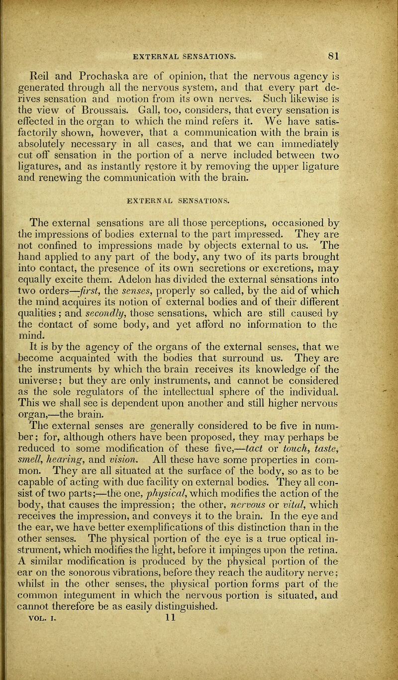 Reil and Prochaska are of opinion, that the nervous agency is generated through all the nervous system, and that every part de- rives sensation and motion from its own nerves. Such likewise is the view of Broussais. Gall, too, considers, that every sensation is effected in the organ to which the mind refers it. We have satis- factorily shown, however, that a communication with the brain is absolutely necessary in all cases, and that we can immediately cut off sensation in the portion of a nerve included between two ligatures, and as instantly restore it by removing the upper ligature and renewing the communication with the brain. EXTERNAL SENSATIONS. The external sensations are all those perceptions, occasioned by the impressions of bodies external to the part impressed. They are not confined to impressions made by objects external to us. The hand applied to any part of the body, any two of its parts brought into contact, the presence of its own secretions or excretions, may equally excite them. Adelon has divided the external sensations into two orders—first, the senses, properly so called, by the aid of which the mind acquires its notion of external bodies and of their different qualities ; and secondly, those sensations, which are still caused by the contact of some body, and yet afford no information to the mind. It is by the agency of the organs of the external senses, that we become acquainted with the bodies that surround us. They are the instruments by which the brain receives its knowledge of the universe; but they are only instruments, and cannot be considered as the sole regulators of the intellectual sphere of the individual. This we shall see is dependent upon another and still higher nervous organ,—the brain. The external senses are generally considered to be five in num- ber ; for, although others have been proposed, they may perhaps be reduced to some modification of these five,—tact or touch, taste, smell, hearing, and vision. All these have some properties in com- mon. They are all situated at the surface of the body, so as to be capable of acting with due facility on external bodies. They all con- sist of two parts;—the one, physical, which modifies the action of the body, that causes the impression; the other, nervous or vital, which receives the impression, and conveys it to the brain. In the eye and the ear, we have better exemplifications of this distinction than in the other senses. The physical portion of the eye is a true optical in- strument, which modifies the light, before it impinges upon the retina. A similar modification is produced by the physical portion of the ear on the sonorous vibrations, before they reach the auditory nerve; whilst in the other senses, the physical portion forms part of the common integument in which the nervous portion is situated, and cannot therefore be as easily distinguished. VOL. I. 11