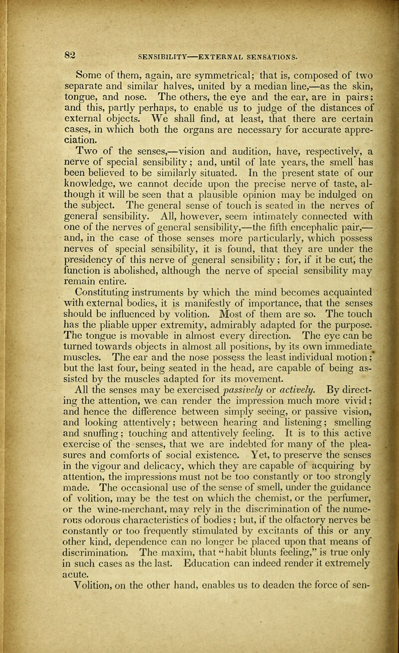 Some of them, again, are symmetrical; that is, composed of two separate and similar halves, united by a median line,—as the skin, tongue, and nose. The others, the eye and the ear, are in pairs; and this, partly perhaps, to enable us to judge of the distances of external objects. We shall find, at least, that there are certain cases, in which both the organs are necessary for accurate appre- ciation. Two of the senses,—vision and audition, have, respectively, a nerve of special sensibility; and, until of late years, the smell has been believed to be similarly situated. In the present state of our knowledge, we cannot decide upon the precise nerve of taste, al- though it will be seen that a plausible opinion may be indulged on the subject. The general sense of touch is seated in the nerves of general sensibility. All, however, seem intimately connected with one of the nerves of general sensibility,—the fifth encephalic pair,— and, in the case of those senses more particularly, which possess nerves of special sensibility, it is found, that they are under the presidency of this nerve of general sensibility; for, if it be cut, the function is abolished, although the nerve of special sensibility may remain entire. Constituting instruments by which the mind becomes acquainted with external bodies, it is manifestly of importance, that the senses should be influenced by volition. Most of them are so. The touch has the pliable upper extremity, admirably adapted for the purpose. The tongue is movable in almost every direction. The eye can be turned towards objects in almost all positions, by its own immediate muscles. The ear and the nose possess the least individual motion ;* but the last four, being seated in the head, are capable of being as- sisted by the muscles adapted for its movement. All the senses may be exercised passively or actively. By direct- ing the attention, we can render the impression much more vivid; and hence the difference between simply seeing, or passive vision, and looking attentively; between hearing and listening; smelling and snuffing; touching and attentively feeling. It is to this active exercise of the senses, that we are indebted for many of the plea- sures and comforts of social existence. Yet, to preserve the senses in the vigour and delicacy, which they are capable of acquiring by attention, the impressions must not be too constantly or too strongly made. The occasional use of the sense of smell, under the guidance of volition, may be the test on which the chemist, or the perfumer, or the wine-merchant, may rely in the discrimination of the nume- rous odorous characteristics of bodies; but, if the olfactory nerves be constantly or too frequently stimulated by excitants of this or any other kind, dependence can no longer be placed upon that means of discrimination. The maxim, that habit blunts feeling, is true only in such cases as the last. Education can indeed render it extremely acute. Volition, on the other hand, enables us to deaden the force of sen-