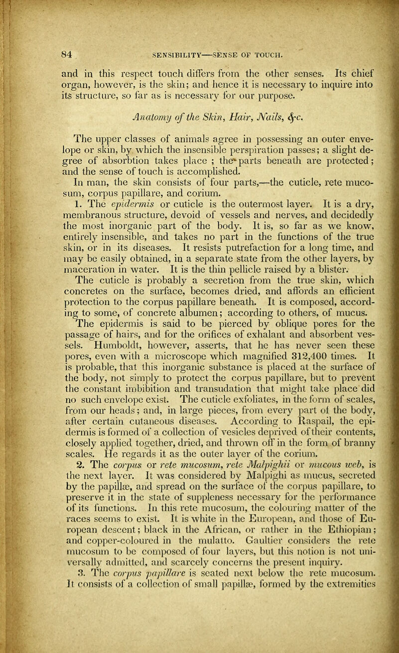 and in this respect touch diners from the other senses. Its chief organ, however, is the skin; and hence it is necessary to inquire into its structure, so far as is necessary for our purpose. Anatomy of the Skin, Hair, Nails, fyc. The upper classes of animals agree in possessing an outer enve- lope or skin, by which the insensible perspiration passes; a slight de- gree of absorbtion takes place ; the parts beneath are protected; and the sense of touch is accomplished. In man, the skin consists of four parts,—the cuticle, rete muco- sum, corpus papillare, and corium. 1. The epidermis or cuticle is the outermost layer. It is a dry, membranous structure, devoid of vessels and nerves, and decidedly the most inorganic part of the body. It is, so far as we know, entirely insensible, and takes no part in the functions of the true skin, or in its diseases. It resists putrefaction for a long time, and may be easily obtained, in a separate state from the other layers, by maceration in water. It is the thin pellicle raised by a blister. The cuticle is probably a secretion from the true skin, which concretes on the surface, becomes dried, and affords an efficient protection to the corpus papillare beneath. It is composed, accord- ing to some, of concrete albumen; according to others, of mucus. The epidermis is said to be pierced by oblique pores for the passage of hairs, and for the orifices of exhalant and absorbent ves- sels. Humboldt, however, asserts, that he has never seen these pores, even with a microscope which magnified 312,400 times. It is probable, that this inorganic substance is placed at the surface of the body, not simply to protect the corpus papillare, but to prevent the constant imbibition and transudation that might take place did no such envelope exist. The cuticle exfoliates, in the form of scales, from our heads; and, in large pieces, from every part of the body, after certain cutaneous diseases. According to Raspail, the epi- dermis is formed of a collection of vesicles deprived of their contents, closely applied together, dried, and thrown off in the form of branny scales. He regards it as the outer layer of the corium. 2. The corpus or rete mucosum, rete Malpighii or mucous web, is the next layer. It was considered by Malpighi as mucus, secreted by the papillae, and spread on the surface of the corpus papillare, to preserve it in the state of suppleness necessary for the performance of its functions. In this rete mucosum, the colouring matter of the races seems to exist. It is white in the European, and those of Eu- ropean descent; black in the African, or rather in the Ethiopian; and copper-coloured in the mulatto. Gaultier considers the rete mucosum to be composed of four layers, but this notion is not uni- versally admitted, and scarcely concerns the present inquiry. 3. The corpus papiUare is seated next below the rete mucosum. It consists of a collection of small papilla?, formed by the extremities