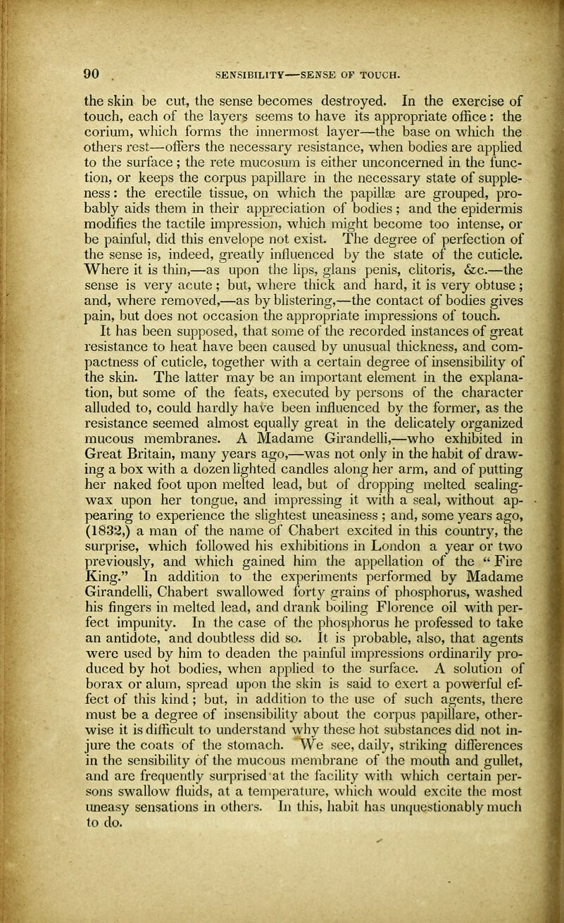 the skin be cut, the sense becomes destroyed. In the exercise of touch, each of the layers seems to have its appropriate office: the corium, which forms the innermost layer—the base on which the others rest—offers the necessary resistance, when bodies are applied to the surface; the rete mucosum is either unconcerned in the func- tion, or keeps the corpus papillare in the necessary state of supple- ness : the erectile tissue, on which the papillae are grouped, pro- bably aids them in their appreciation of bodies ; and the epidermis modifies the tactile impression, which might become too intense, or be painful, did this envelope not exist. The degree of perfection of the sense is, indeed, greatly influenced by the state of the cuticle. Where it is thin,—as upon the lips, glans penis, clitoris, &c.—the sense is very acute ; but, where thick and hard, it is very obtuse ; and, where removed,—as by blistering,—the contact of bodies gives pain, but does not occasion the appropriate impressions of touch. It has been supposed, that some of the recorded instances of great resistance to heat have been caused by unusual thickness, and com- pactness of cuticle, together with a certain degree of insensibility of the skin. The latter may be an important element in the explana- tion, but some of the feats, executed by persons of the character alluded to, could hardly have been influenced by the former, as the resistance seemed almost equally great in the delicately organized mucous membranes. A Madame Girandelli,—who exhibited in Great Britain, many years ago,—was not only in the habit of draw- ing a box with a dozen lighted candles along her arm, and of putting her naked foot upon melted lead, but of dropping melted sealing- wax upon her tongue, and impressing it with a seal, without ap- pearing to experience the slightest uneasiness ; and, some years ago, (1832,) a man of the name of Chabert excited in tins country, the surprise, which followed his exhibitions in London a year or two previously, and which gained him the appellation of the  Fire King. In addition to the experiments performed by Madame Girandelli, Chabert swallowed forty grains of phosphorus, washed his fingers in melted lead, and drank boiling Florence oil with per- fect impunity. In the case of the phosphorus he professed to take an antidote, and doubtless did so. It is probable, also, that agents were used by him to deaden the painful impressions ordinarily pro- duced by hot bodies, when applied to the surface. A solution of borax or alum, spread upon the skin is said to exert a powerful ef- fect of this kind; but, in addition to the use of such agents, there must be a degree of insensibility about the corpus papillare, other- wise it is difficult to understand why these hot substances did not in- jure the coats of the stomach. We see, daily, striking differences in the sensibility of the mucous membrane of the mouth and gullet, and are frequently surprised at the facility with which certain per- sons swallow fluids, at a temperature, which would excite the most uneasy sensations in others. In this, habit has unquestionably much to do.