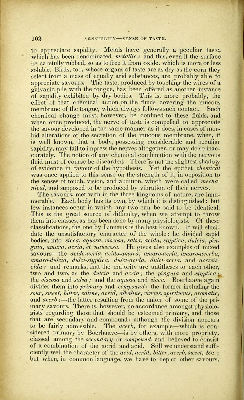 to appreciate sapidity. Metals have generally a peculiar taste, which has been denominated metallic ; and this, even if the surface be carefully rubbed, so as to free it from oxide, which is more or less soluble. Birds, too, whose organs of taste are as dry as the corn they select from a mass of equally arid substances, are probably able to appreciate savours. The taste, produced by touching the wires of a galvanic pile with the tongue, has been offered as another instance of sapidity exhibited by dry bodies. This is, more probably, the effect of that chemical action on the fluids covering the mucous membrane of the tongue, which always follows such contact. Such chemical change must, however, be confined to these fluids, and when once produced, the nerve of taste is compelled to appreciate the savour developed in the same manner as it does, in cases of mor- bid alterations of the secretion of the mucous membrane, when, it is well known, that a body, possessing considerable and peculiar sapidity, may fail to impress the nerves altogether, or may do so inac- curately. The notion of any chemical combination with the nervous fluid must of course be discarded. There Is not the slightest shadow of evidence in favour of the hypothesis. Yet the epithet chemical was once applied to this sense on the strength of it, in opposition to the senses of touch, vision, and audition, which were called mecha- nical, and supposed to be produced by vibration of their nerves. The savours, met with in the three kingdoms of nature, are innu- merable. Each body has its own, by which it is distinguished : but few instances occur in which any two can be said to be identical. This is the great source of difficulty, when we attempt to throw them into classes, as has been done by many physiologists. Of these classifications, the one by Linnaeus is the best known. It will eluci- date the unsatisfactory character of the whole: he divided sapid bodies, into sicca, aquosa, viscosa, salsa, acida, styptica, dulcia, jji?i- guia, amara, acria, et nauseosa. He gives also examples of mixed savours—the acido-acria, acido-amara, amaro-acria, amaro-acerba, amaro-dulcia, dulci-styptica, dulci-acida, dulci-acria, and acrivis- cida ; and remarks, that the majority are antitheses to each other, two and two, as the dulcia and acria; the pinguia and styptica.^ the viscosa and salsa; and the aquosa and sicca. Boerhaave again divides them into primary and compound; the former including the sour, sweet, bitter, saline, acrid, alkaline, vinous, spirituous, aromatic, and acerb ;—the latter resulting from the union of some of the pri- mary savours. There is, however, no accordance amongst physiolo- gists regarding those that should be esteemed primary, and those that are secondary and compound; although the division appears to be fairly admissible. The acerb, for example—which is con- sidered primary by Boerhaave—is by others, with more propriety, classed among the secondary or compound, and believed to consist of a combination of the acrid and acid. Still we understand suffi- ciently well the character of the acid, acrid, bitter, acerb, siveet, &c.; but when, in common language, we have to depict other savours,