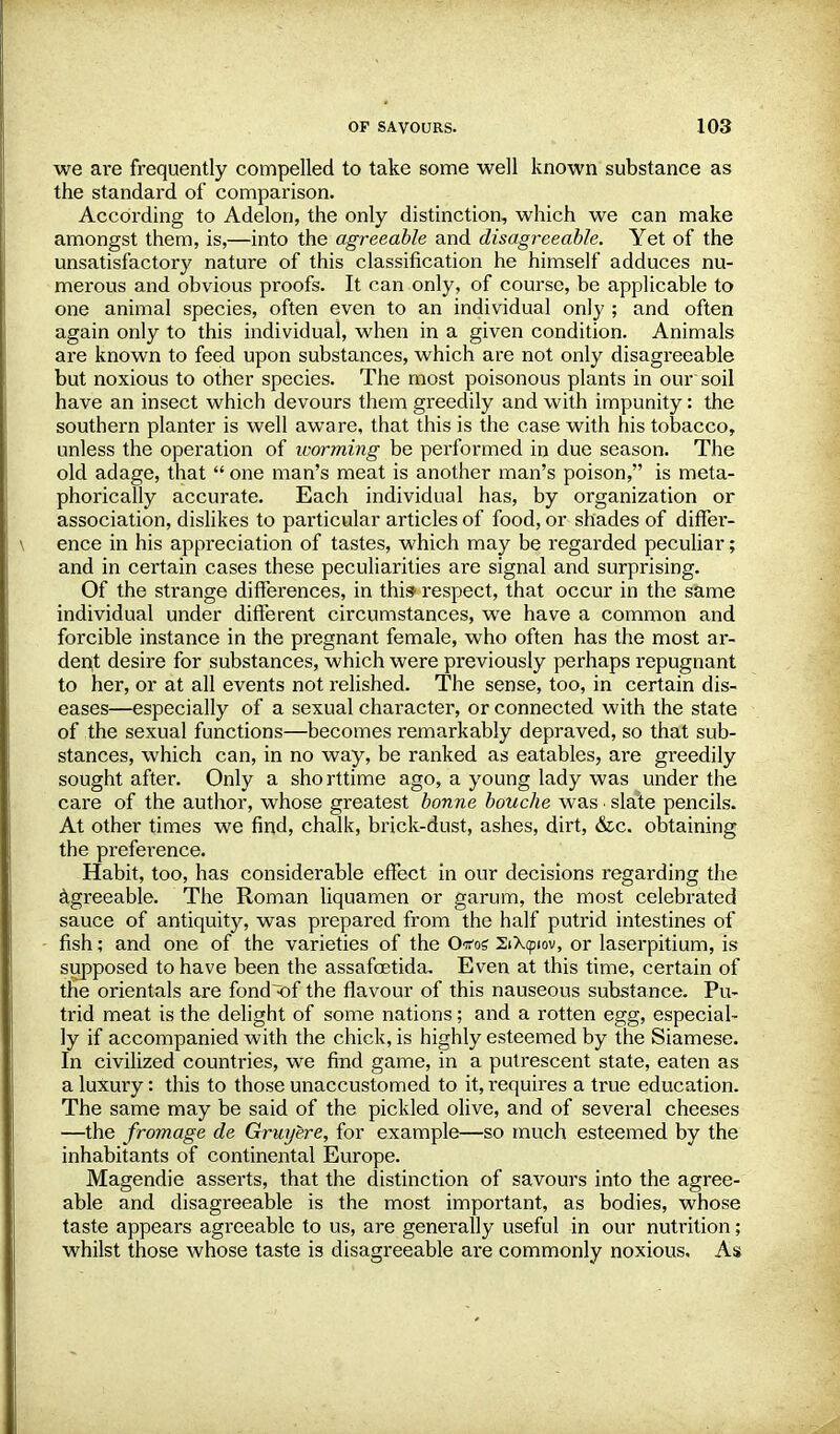 we are frequently compelled to take some well known substance as the standard of comparison. According to Adelon, the only distinction, which we can make amongst them, is,—into the agreeable and disagreeable. Yet of the unsatisfactory nature of this classification he himself adduces nu- merous and obvious proofs. It can only, of course, be applicable to one animal species, often even to an individual only ; and often again only to this individual, when in a given condition. Animals are known to feed upon substances, which are not only disagreeable but noxious to other species. The most poisonous plants in our soil have an insect which devours them greedily and with impunity: the southern planter is well aware, that this is the case with his tobacco, unless the operation of worming be performed in due season. The old adage, that  one man's meat is another man's poison, is meta- phorically accurate. Each individual has, by organization or association, dislikes to particular articles of food, or shades of differ- ence in his appreciation of tastes, which may be regarded peculiar; and in certain cases these peculiarities are signal and surprising. Of the strange differences, in this- respect, that occur in the same individual under different circumstances, we have a common and forcible instance in the pregnant female, who often has the most ar- dent desire for substances, which were previously perhaps repugnant to her, or at all events not relished. The sense, too, in certain dis- eases—especially of a sexual character, or connected with the state of the sexual functions—becomes remarkably depraved, so that sub- stances, which can, in no way, be ranked as eatables, are greedily sought after. Only a sho rttime ago, a young lady was under the care of the author, whose greatest bonne bouche was • slate pencils. At other times we find, chalk, brick-dust, ashes, dirt, &c. obtaining the preference. Habit, too, has considerable effect in our decisions regarding the agreeable. The Roman liquamen or garum, the most celebrated sauce of antiquity, was prepared from the half putrid intestines of fish; and one of the varieties of the Otfos 2iX<piov, or laserpitium, is supposed to have been the assafoetida. Even at this time, certain of the orientals are fond <)f the flavour of this nauseous substance. Pu- trid meat is the delight of some nations; and a rotten egg, especial- ly if accompanied with the chick, is highly esteemed by the Siamese. In civilized countries, we find game, in a putrescent state, eaten as a luxury: this to those unaccustomed to it, requires a true education. The same may be said of the pickled olive, and of several cheeses —the frontage de Gruyere, for example—so much esteemed by the inhabitants of continental Europe. Magendie asserts, that the distinction of savours into the agree- able and disagreeable is the most important, as bodies, whose taste appears agreeable to us, are generally useful in our nutrition; whilst those whose taste is disagreeable are commonly noxious. As