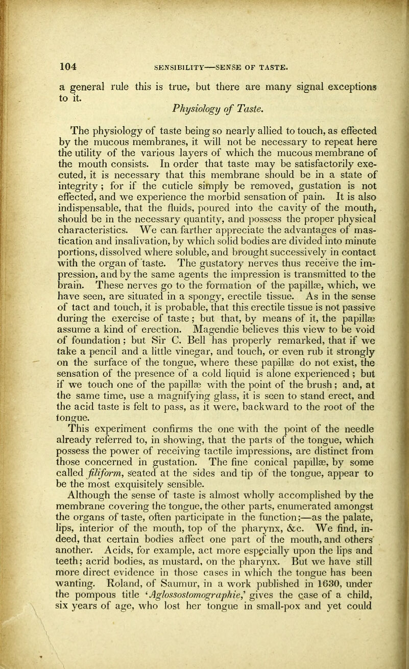 a general rule this is true, but there are many signal exceptions to it. Physiology of Taste. The physiology of taste being so nearly allied to touch, as effected by the mucous membranes, it will not be necessary to repeat here the utility of the various layers of which the mucous membrane of the mouth consists. In order that taste may be satisfactorily exe- cuted, it is necessary that this membrane should be in a state of integrity; for if the cuticle simply be removed, gustation is not effected, and we experience the morbid sensation of pain. It is also indispensable, that the fluids, poured into the cavity of the mouth, should be in the necessary quantity, and possess the proper physical characteristics. We can farther appreciate the advantages of mas- tication and insalivation, by which solid bodies are divided into minute portions, dissolved where soluble, and brought successively in contact with the organ of taste. The gustatory nerves thus receive the im- pression, and by the same agents the impression is transmitted to the brain. These nerves go to the formation of the papillae, which, we have seen, are situated in a spongy, erectile tissue. As in the sense of tact and touch, it is probable, that this erectile tissue is not passive during the exercise of taste; but that, by means of it, the papillae assume a kind of erection. Magendie believes this view to be void of foundation; but Sir C. Bell has properly remarked, that if we take a pencil and a little vinegar, and touch, or even rub it strongly on the surface of the tongue, where these papillae do not exist, the sensation of the presence of a cold liquid is alone experienced; but if we touch one of the papillae with the point of the brush; and, at the same time, use a magnifying glass, it is seen to stand erect, and the acid taste is felt to pass, as it were, backward to the root of the tongue. This experiment confirms the one with the point of the needle already referred to, in showing, that the parts of the tongue, which possess the power of receiving tactile impressions, are distinct from those concerned in gustation. The fine conical papillae, by some called filiform, seated at the sides and tip of the tongue, appear to be the most exquisitely sensible. Although the sense of taste is almost wholly accomplished by the membrane covering the tongue, the other parts, enumerated amongst the organs of taste, often participate in the function;—as the palate, lips, interior of the mouth, top of the pharynx, &c. We find, in- deed, that certain bodies affect one part of the mouth, and others' another. Acids, for example, act more especially upon the lips and teeth; acrid bodies, as mustard, on the pharynx. But we have still more direct evidence in those cases in which the tongue has been wanting. Roland, of Saumur, in a work published in 1630, under the pompous title 'Aglossostomographie,'' gives the case of a child, six years of age, who lost her tongue in small-pox and yet could