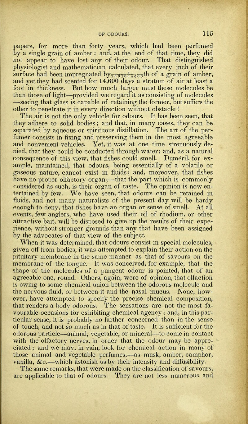 papers, for more than forty years, which had been perfumed by a single grain of amber ; and, at the end of that time, they did not appear to have lost any of their odour. That distinguished physiologist and mathematician calculated, that every inch of their surface had been impregnated byg^y^-jj^-th of a grain of amber, and yet they had scented for 14,600 days a stratum of air at least a foot in thickness. But how much larger must these molecules be than those of light—provided we regard it as consisting of molecules —seeing that glass is capable of retaining the former, but suffers the other to penetrate it in every direction without obstacle ! The air is not the only vehicle for odours. It has been seen, that they adhere to solid bodies; and that, in many cases, they can be separated by aqueous or spirituous distillation. The art of the per- fumer consists in fixing and preserving them in the most agreeable and convenient vehicles. Yet, it was at one time strenuously de- nied, that they could be conducted through water; and, as a natural consequence of this view, that fishes could smell. Dumeril, for ex- ample, maintained, that odours, being essentially of a volatile or gaseous nature, cannot exist in fluids; and, moreover, that fishes have no proper olfactory organ;—that the part which is commonly considered as such, is their organ of taste. The opinion is now en- tertained by few. We have seen, that odours can be retained in fluids, and not many naturalists of the present day will be hardy enough to deny, that fishes have an organ or sense of smell. At all events, few anglers, who have used their oil of rhodium, or other attractive bait, will be disposed to give up the results of their expe- rience, without stronger grounds than any that have been assigned by the advocates of that view of the subject. When it was determined, that odours consist in special molecules, given off from bodies, it was attempted to explain their action on the pituitary membrane in the same manner as that of savours on the membrane of the tongue. It was conceived, for example, that the shape of the molecules of a pungent odour is pointed, that of an agreeable one, round. Others, again, were of opinion, that olfaction is owing to some chemical union between the odorous molecule and the nervous fluid, or between it and the nasal mucus. None, how- ever, have attempted to specify the precise chemical composition, that renders a body odorous. The sensations are not the most fa- vourable occasions for exhibiting chemical agency; and, in this par- ticular sense, it is probably no farther concerned than in the sense of touch, and not so much as in that of taste. It is sufficient for the odorous particle—animal, vegetable, or mineral—to come in contact with the olfactory nerves, in order that the odour may be appre- ciated ; and we may, in vain, look for chemical action in many of those animal and vegetable perfumes,—as musk, amber, camphor, vanilla, &c.—which astonish us by their intensity and diffusibility. The same remarks, that were made on the classification of savours, are applicable to that of odours. They are not less numerous and