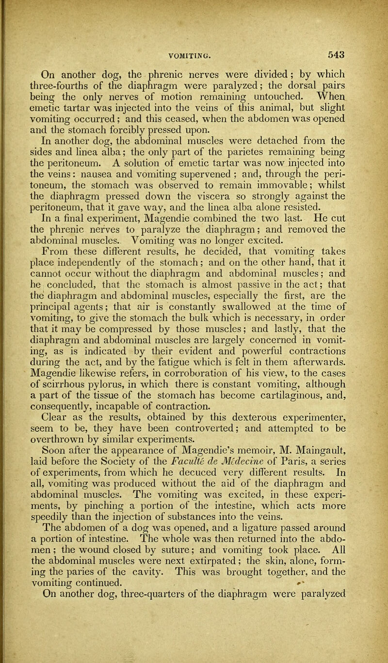 On another dog, the phrenic nerves were divided; by which three-fourths of the diaphragm were paralyzed; the dorsal pairs being the only nerves of motion remaining untouched. When emetic tartar was injected into the veins of this animal, but slight vomiting occurred; and this ceased, when the abdomen was opened and the stomach forcibly pressed upon. In another dog, the abdominal muscles were detached from the sides and linea alba; the only part of the parietes remaining being the peritoneum. A solution of emetic tartar was now injected into the veins: nausea and vomiting supervened ; and, through the peri- toneum, the stomach was observed to remain immovable; whilst the diaphragm pressed down the viscera so strongly against the peritoneum, that it gave way, and the linea alba alone resisted. In a final experiment, Magendie combined the two last. He cut the phrenic nerves to paralyze the diaphragm; and removed the abdominal muscles. Vomiting was no longer excited. From these different results, he decided, that vomiting takes place independently of the stomach; and on the other hand, that it cannot occur without the diaphragm and abdominal muscles; and he concluded, that the stomach is almost passive in the act; that the diaphragm and abdominal muscles, especially the first, are the principal agents; that air is constantly swallowed at the time of vomiting, to give the stomach the bulk which is necessary, in order that it may be compressed by those muscles; and lastly, that the diaphragm and abdominal muscles are largely concerned in vomit- ing, as is indicated by their evident and powerful contractions during the act, and by the fatigue which is felt in them afterwards. Magendie likewise refers, in corroboration of his view, to the cases of scirrhous pylorus, in which there is constant vomiting, although a part of the tissue of the stomach has become cartilaginous, and, consequently, incapable of contraction. Clear as the results, obtained by this dexterous experimenter, seem to be, they have been controverted; and attempted to be overthrown by similar experiments. Soon after the appearance of Magendie's memoir, M. Maingault, laid before the Society of the Faculte de Medecine of Paris, a series of experiments, from which he decuced very different results. In all, vomiting was produced without the aid of the diaphragm and abdominal muscles. The vomiting was excited, in these experi- ments, by pinching a portion of the intestine, which acts more speedily than the injection of substances into the veins. The abdomen of a dog was opened, and a ligature passed around a portion of intestine. The whole was then returned into the abdo- men ; the wound closed by suture; and vomiting took place. All the abdominal muscles were next extirpated; the skin, alone, form- ing the paries of the cavity. This was brought together, and the vomiting continued. . On another dog, three-quarters of the diaphragm were paralyzed