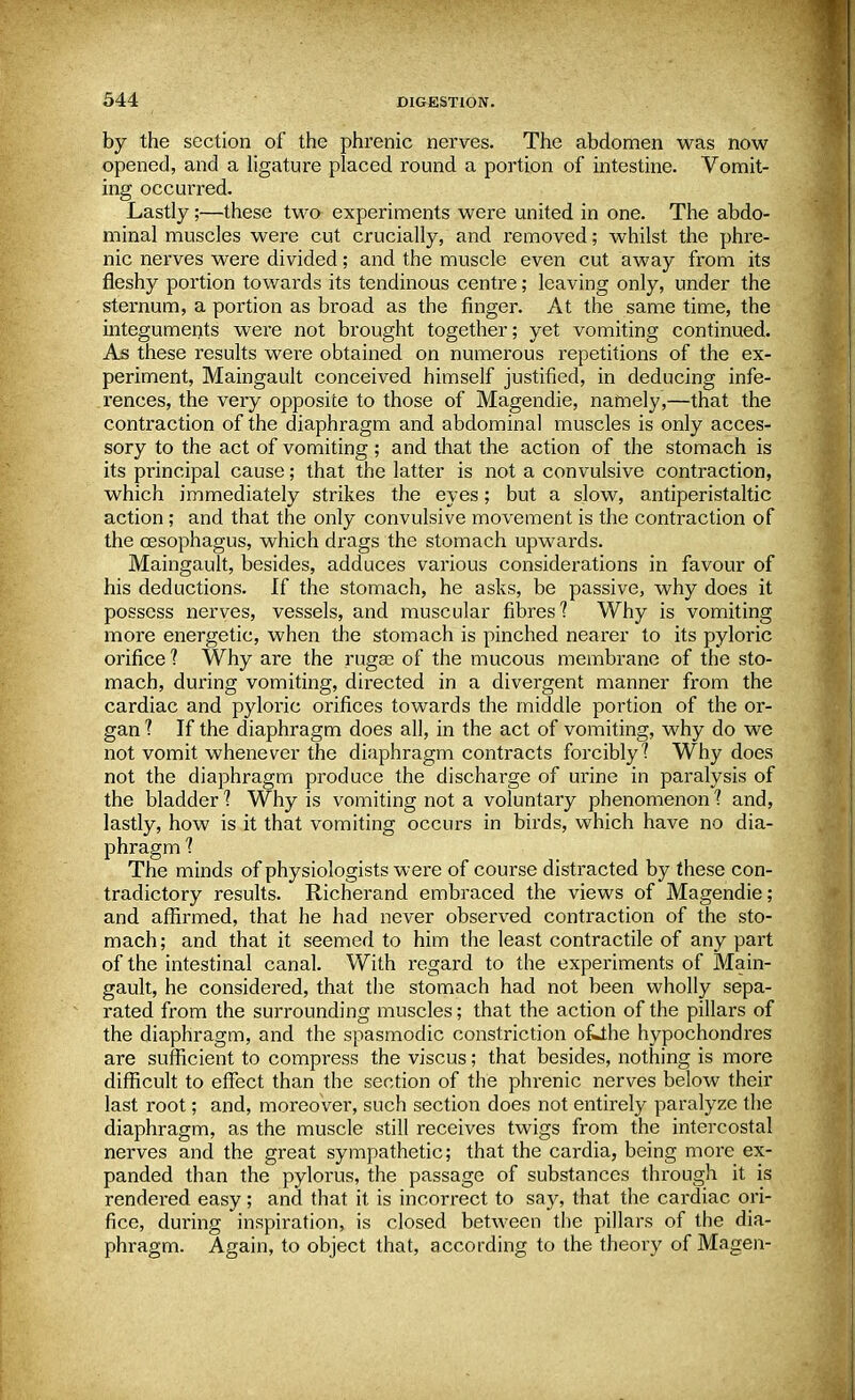 by the section of the phrenic nerves. The abdomen was now opened, and a ligature placed round a portion of intestine. Vomit- ing occurred. Lastly;—these two experiments were united in one. The abdo- minal muscles were cut crucially, and removed; whilst the phre- nic nerves were divided; and the muscle even cut away from its fleshy portion towards its tendinous centre; leaving only, under the sternum, a portion as broad as the finger. At the same time, the integuments were not brought together; yet vomiting continued. As these results were obtained on numerous repetitions of the ex- periment, Maingault conceived himself justified, in deducing infe- rences, the veiy opposite to those of Magendie, namely,—that the contraction of the diaphragm and abdominal muscles is only acces- sory to the act of vomiting ; and that the action of the stomach is its principal cause; that the latter is not a convulsive contraction, which immediately strikes the eyes; but a slow, antiperistaltic action; and that the only convulsive movement is the contraction of the oesophagus, which drags the stomach upwards. Maingault, besides, adduces various considerations in favour of his deductions. If the stomach, he asks, be passive, why does it possess nerves, vessels, and muscular fibres? Why is vomiting more energetic, when the stomach is pinched nearer to its pyloric orifice ? Why are the rugae of the mucous membrane of the sto- mach, during vomiting, directed in a divergent manner from the cardiac and pyloric orifices towards the middle portion of the or- gan ? If the diaphragm does all, in the act of vomiting, why do we not vomit whenever the diaphragm contracts forcibly1? Why does not the diaphragm produce the discharge of urine in paralysis of the bladder 1 Why is vomiting not a voluntary phenomenon 1 and, lastly, how is it that vomiting occurs in birds, which have no dia- phragm 1 The minds of physiologists were of course distracted by these con- tradictory results. Richerand embraced the views of Magendie ; and affirmed, that he had never observed contraction of the sto- mach ; and that it seemed to him the least contractile of any part of the intestinal canal. With regard to the experiments of Main- gault, he considered, that the stomach had not been wholly sepa- rated from the surrounding muscles; that the action of the pillars of the diaphragm, and the spasmodic constriction ofLlhe hypochondres are sufficient to compress the viscus; that besides, nothing is more difficult to effect than the section of the phrenic nerves below their last root; and, moreover, such section does not entirely paralyze the diaphragm, as the muscle still receives twigs from the intercostal nerves and the great sympathetic; that the cardia, being more ex- panded than the pylorus, the passage of substances through it is rendered easy; and that it is incorrect to say, that the cardiac ori- fice, during inspiration, is closed between the pillars of the dia- phragm. Again, to object that, according to the theory of Magen-