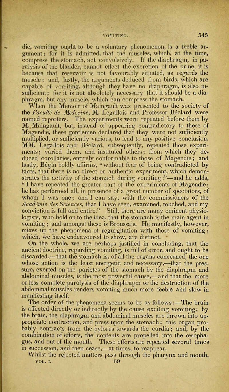 die, vomiting ought to be a voluntary phenomenon, is a feeble ar- gument ; for it is admitted, that the muscles, which, at the time, compress the stomach, act convulsively. If the diaphragm, in pa- ralysis of the bladder, cannot effect the excretion of the urine, it is because that reservoir is not favourably situated, as regards the muscle: and, lastly, the arguments deduced from birds, which are capable of vomiting, although they have no diaphragm, is also in- sufficient ; for it is not absolutely necessary that it should be a dia- phragm, but any muscle, which can compress the stomach. When the Memoir of Maingault was presented to the society of the Faculte de Medecine, M. Legallois and Professor Beclard were named reporters. The experiments were repeated before them by M., Maingault, but, instead of appearing contradictory to those of Magendie, these gentlemen declared that they were not sufficiently multiplied, or sufficiently various, to lead to any positive conclusion. MM. Legallois and Beclard, subsequently, repeated those experi- ments ; varied them, and instituted others; from which they de- duced corollaries, entirely conformable to those of Magendie; and lastly, Begin boldly affirms, without fear of being contradicted by facts, that there is no direct or authentic experiment, which demon- strates the activity of the stomach during vomiting:—and he adds,  I have repeated the greater part of the experiments of Magendie; he has performed all, in presence of a great number of spectators, of whom I was one; and I can say, with the commissioners of the Academie des Sciences, that I have seen, examined, touched, and my conviction is full and entire. Still, there are many eminent physio- logists, who hold on to the idea, that the stomach is the main agent in vomiting; and amongst these is Broussais. He manifestly, however, mixes up the phenomena of regurgitation with those of vomiting; which, we have endeavoured to show, are distinct. ■ On the whole, we are perhaps justified in concluding, that the ancient doctrine, regarding vomiting, is full of error, and ought to be discarded;—that the stomach is, of all the organs concerned, the one whose action is the least energetic and necessary,—that the pres- sure, exerted on the parietes of the stomach by the diaphragm and abdominal muscles, is the most powerful cause,'—and that the more or less complete paralysis of the diaphragm or the destruction of the abdominal muscles renders vomiting much more feeble and slow in manifesting itself. The order of the phenomena seems to be as follows:—The brain is affected directly or indirectly by the cause exciting vomiting; by the brain, the diaphragm and abdominal muscles are thrown into ap- propriate contraction, and press upon the stomach; this organ pro- bably contracts from the pylorus towards the cardia; and, by the combination of efforts, the contents are propelled into the oesopha- gus, and out of the mouth. These efforts are repeated several times in succession, and then cease,—at times, to reappear. Whilst the rejected matters pass through the pharynx and mouth, vol. i. 69