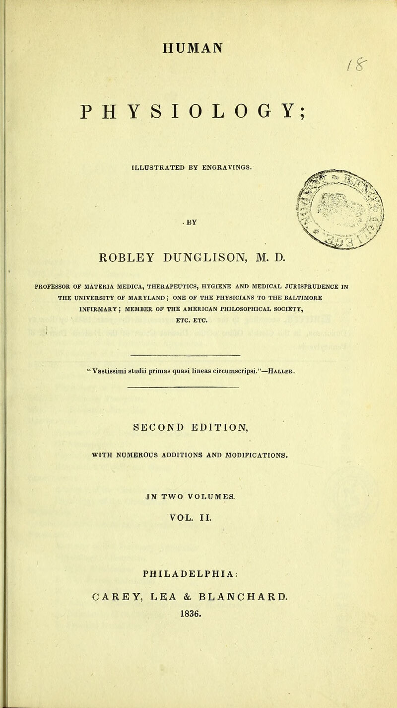 HUMAN PHYSIOLOGY; ILLUSTRATED BY ENGRAVINGS. BY ROBLEY DUNGLISON, M. D. PROFESSOR OF MATERIA MEDICA, THERAPEUTICS, HYGIENE AND MEDICAL JURISPRUDENCE IN THE UNIVERSITY OF MARYLAND J ONE OF THE PHYSICIANS TO THE BALTIMORE INFIRMARY ; MEMBER OF THE AMERICAN PHILOSOPHICAL SOCIETY, ETC. ETC.  Vastissimi studii primas quasi lineas circumscripsi.—Haller. SECOND EDITION, WITH NUMEROUS ADDITIONS AND MODIFICATIONS. IN TWO VOLUMES. VOL. II. PHILADELPHIA: CAREY, LEA & BLANCHARD. 1836.