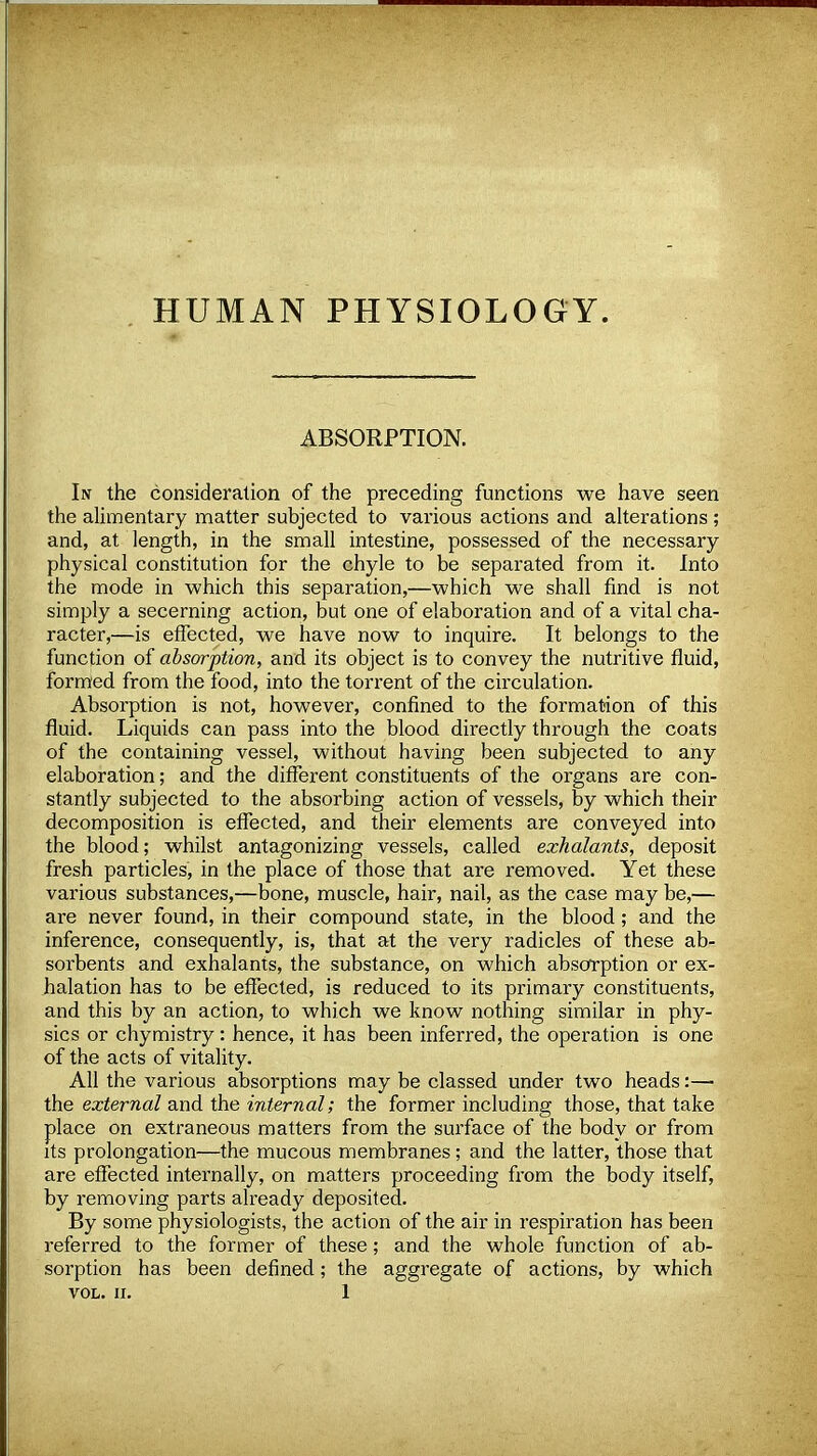 HUMAN PHYSIOLOGY. ABSORPTION. Iiv the consideration of the preceding functions we have seen the alimentary matter subjected to various actions and alterations ; and, at length, in the small intestine, possessed of the necessary- physical constitution for the chyle to be separated from it. Into the mode in which this separation,—which we shall find is not simply a secerning action, but one of elaboration and of a vital cha- racter,—is effected, we have now to inquire. It belongs to the function of absorption, and its object is to convey the nutritive fluid, formed from the food, into the torrent of the circulation. Absorption is not, however, confined to the formation of this fluid. Liquids can pass into the blood directly through the coats of the containing vessel, without having been subjected to any elaboration; and the different constituents of the organs are con- stantly subjected to the absorbing action of vessels, by which their decomposition is effected, and their elements are conveyed into the blood; whilst antagonizing vessels, called exhalants, deposit fresh particles, in the place of those that are removed. Yet these various substances,—bone, muscle, hair, nail, as the case may be,— are never found, in their compound state, in the blood; and the inference, consequently, is, that at the very radicles of these ab- sorbents and exhalants, the substance, on which absorption or ex- halation has to be effected, is reduced to its primary constituents, and this by an action, to which we know nothing similar in phy- sics or chymistry: hence, it has been inferred, the operation is one of the acts of vitality. All the various absorptions may be classed under two heads:—■ the external and the internal; the former including those, that take place on extraneous matters from the surface of the body or from its prolongation—the mucous membranes ; and the latter, those that are effected internally, on matters proceeding from the body itself, by removing parts already deposited. By some physiologists, the action of the air in respiration has been referred to the former of these; and the whole function of ab- sorption has been defined; the aggregate of actions, by which