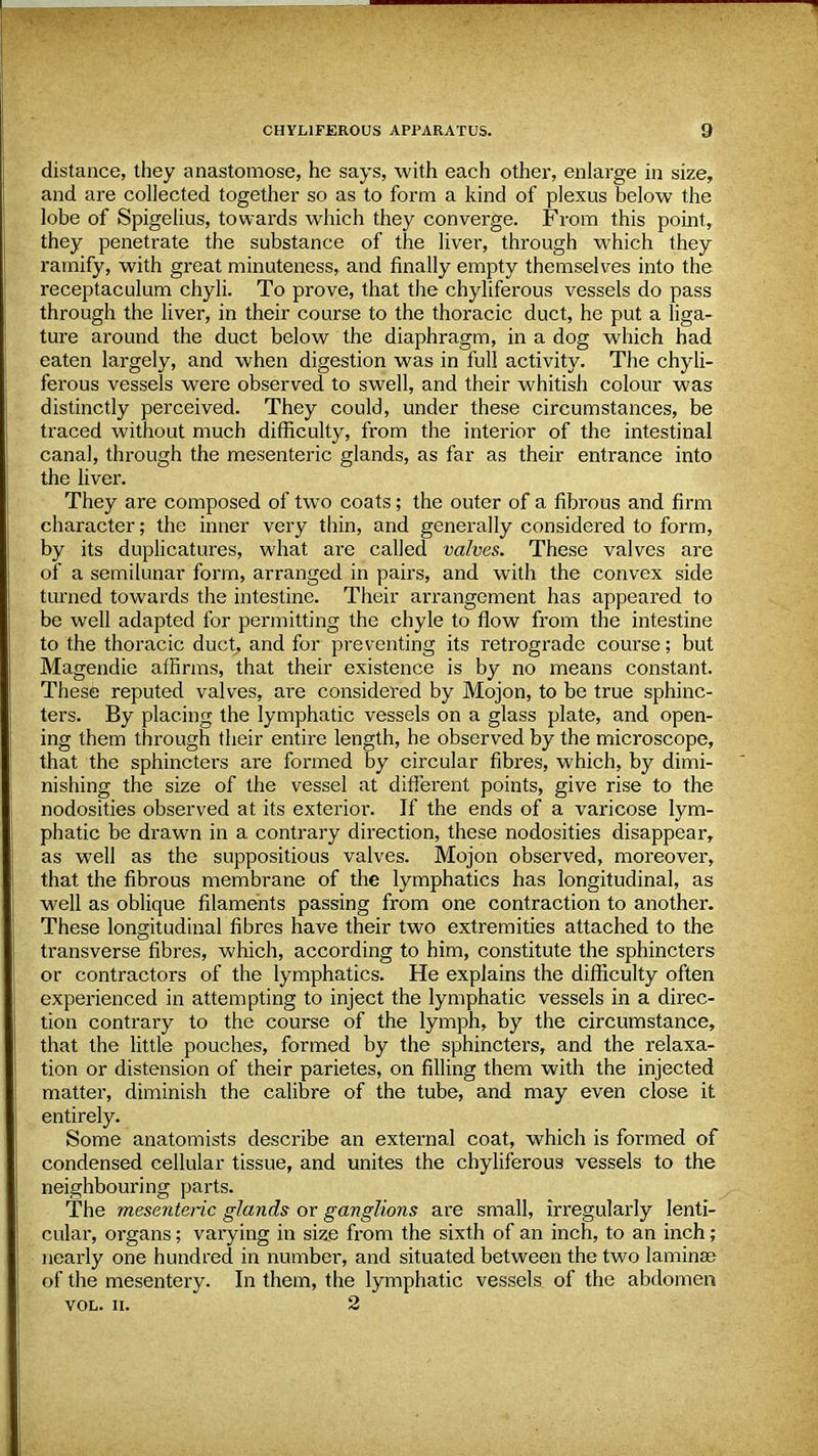 distance, they anastomose, he says, with each other, enlarge in size, and are collected together so as to form a kind of plexus below the lobe of Spigelius, towards which they converge. From this point, they penetrate the substance of the liver, through which they ramify, with great minuteness, and finally empty themselves into the receptaculum chyli. To prove, that the chyliferous vessels do pass through the liver, in their course to the thoracic duct, he put a liga- ture around the duct below the diaphragm, in a dog which had eaten largely, and when digestion was in full activity. The chyli- ferous vessels were observed to swell, and their whitish colour was distinctly perceived. They could, under these circumstances, be traced without much difficulty, from the interior of the intestinal canal, through the mesenteric glands, as far as their entrance into the liver. They are composed of two coats; the outer of a fibrous and firm character; the inner very thin, and generally considered to form, by its duplicatures, what are called valves. These valves are of a semilunar form, arranged in pairs, and with the convex side turned towards the intestine. Their arrangement has appeared to be well adapted for permitting the chyle to flow from the intestine to the thoracic duct, and for preventing its retrograde course; but Magendie affirms, that their existence is by no means constant. These reputed valves, are considered by Mojon, to be true sphinc- ters. By placing the lymphatic vessels on a glass plate, and open- ing them through their entire length, he observed by the microscope, that the sphincters are formed by circular fibres, which, by dimi- nishing the size of the vessel at different points, give rise to the nodosities observed at its exterior. If the ends of a varicose lym- phatic be drawn in a contrary direction, these nodosities disappear, as well as the suppositious valves. Mojon observed, moreover, that the fibrous membrane of the lymphatics has longitudinal, as well as oblique filaments passing from one contraction to another. These longitudinal fibres have their two extremities attached to the transverse fibres, which, according to him, constitute the sphincters or contractors of the lymphatics. He explains the difficulty often experienced in attempting to inject the lymphatic vessels in a direc- tion contrary to the course of the lymph, by the circumstance, that the little pouches, formed by the sphincters, and the relaxa- tion or distension of their parietes, on filling them with the injected matter, diminish the calibre of the tube, and may even close it entirely. Some anatomists describe an external coat, which is formed of condensed cellular tissue, and unites the chyliferous vessels to the neighbouring parts. The mesenteric glands or ganglions are small, irregularly lenti- cular, organs; varying in size from the sixth of an inch, to an inch; nearly one hundred in number, and situated between the two laminae of the mesentery. In them, the lymphatic vessels of the abdomen