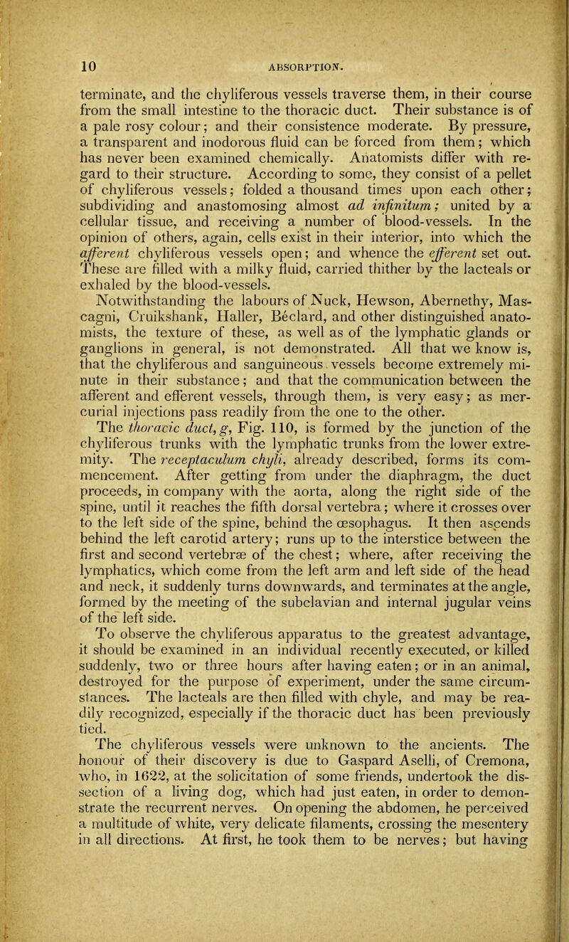 terminate, and the chyliferous vessels traverse them, in their course from the small intestine to the thoracic duct. Their substance is of a pale rosy colour; and their consistence moderate. By pressure, a transparent and inodorous fluid can be forced from them; which has never been examined chemically. Anatomists differ with re- gard to their structure. According to some, they consist of a pellet of chyliferous vessels; folded a thousand times upon each other; subdividing and anastomosing almost ad infinitum; united by a cellular tissue, and receiving a number of blood-vessels. In the opinion of others, again, cells exist in their interior, into which the afferent chyliferous vessels open; and whence the efferent set out. These are filled with a milky fluid, carried thither by the lacteals or exhaled by the blood-vessels. Notwithstanding the labours of Nuck, Hewson, Abernethy, Mas- cagni, Cruikshank, Haller, Beclard, and other distinguished anato- mists, the texture of these, as well as of the lymphatic glands or ganglions in general, is not demonstrated. All that we know is, that the chyliferous and sanguineous vessels become extremely mi- nute in their substance; and that the communication between the afferent and efferent vessels, through them, is very easy; as mer- curial injections pass readily from the one to the other. The thoracic duct, g, Fig. 110, is formed by the junction of the chyliferous trunks with the lymphatic trunks from the lower extre- mity. The receptaculum chyli, already described, forms its com- mencement. After getting from under the diaphragm, the duct proceeds, in company with the aorta, along the right side of the spine, until it reaches the fifth dorsal vertebra; where it crosses over to the left side of the spine, behind the oesophagus. It then ascends behind the left carotid artery; runs up to the interstice between the first and second vertebras of the chest; where, after receiving the lymphatics, which come from the left arm and left side of the head and neck, it suddenly turns downwards, and terminates at the angle, formed by the meeting of the subclavian and internal jugular veins of the left side. To observe the chyliferous apparatus to the greatest advantage, it should be examined in an individual recently executed, or killed suddenly, two or three hours after having eaten; or in an animal, destroyed for the purpose of experiment, under the same circum- stances. The lacteals are then filled with chyle, and may be rea- dily recognized, especially if the thoracic duct has been previously tied. The chyliferous vessels were unknown to the ancients. The honour of their discovery is due to Gaspard Aselli, of Cremona, who, in 1622, at the solicitation of some friends, undertook the dis- section of a living dog, which had just eaten, in order to demon- strate the recurrent nerves. On opening the abdomen, he perceived a multitude of white, very delicate filaments, crossing the mesentery in all directions. At first, he took them to be nerves; but having