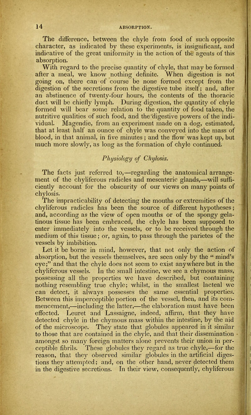 The difference, between the chyle from food of such opposite character, as indicated by these experiments, is insignificant, and indicative of the great uniformity in the action of the agents of this absorption. With regard to the precise quantity of chyle, that may be formed after a meal, we know nothing definite. When digestion is not going on, there can of course be none formed except from the digestion of the secretions from the digestive tube itself; and, after an abstinence of twenty-four hours, the contents of the thoracic duct will be chiefly lymph. During digestion, the quantity of chyle formed will bear some relation to the quantity of food taken, the nutritive qualities of such food, and the digestive powers of the indi- vidual. Magendie, from an experiment made on a dog, estimated, that at least half an ounce of chyle was conveyed into the mass of blood, in that animal, in five minutes ; and the flow was kept up, but much more slowly, as long as the formation of chyle continued. Physiology of Chylosis. The facts just referred to,—regarding the anatomical arrange- ment of the chyliferous radicles and mesenteric glands,—will suffi- ciently account for the obscurity of our views on many points of chylosis. The impracticability of detecting the mouths or extremities of the chyliferous radicles has been the source of different hypotheses; and, according as the view of open mouths or of the spongy gela- tinous tissue has been embraced, the chyle has been supposed to enter immediately into the vessels, or to be received through the medium of this tissue; or, again, to pass through the parietes of the vessels by imbibition. Let it be borne in mind, however, that not only the action of absorption, but the vessels themselves, are seen only by the  mind's eye; and that the chyle does not seem to exist anywhere but in the chyliferous vessels. In the small intestine, we see a chymous mass, possessing all the properties we have described, but containing nothing resembling true chyle; whilst, in the smallest lacteal we can detect, it always possesses the same essential properties. Between this imperceptible portion of the vessel, then, and its com- mencement,—including the latter,—the elaboration must have been effected. Leuret and Lassaigne, indeed, affirm, that they have detected chyle in the chymous mass within the intestine, by the aid of the microscope. They state that globules appeared in it similar to those that are contained in the chyle, and that their dissemination amongst so many foreign matters alone prevents their union in per- ceptible fibrils. These globules they regard as true chyle,—for the reason, that they observed similar globules in the artificial diges- tions they attempted; and, on the other hand, never detected them in the digestive secretions. In their view, consequently, chyliferous