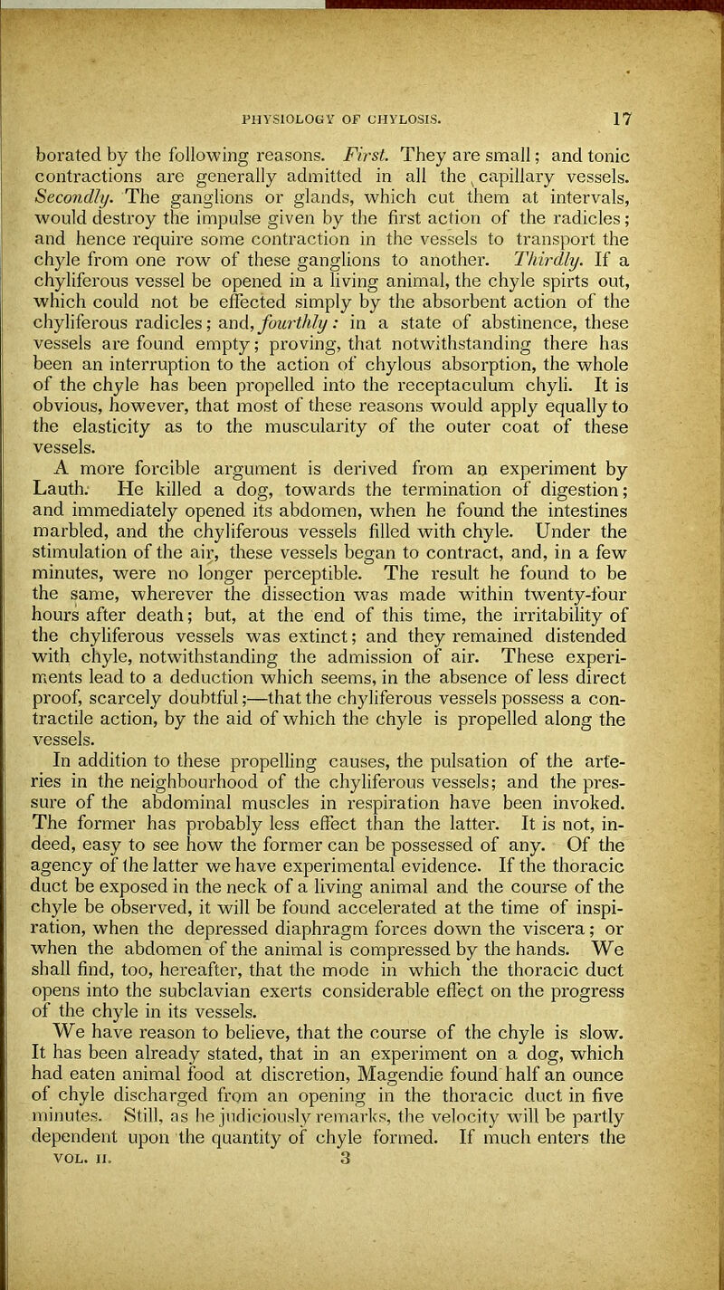 borated by the following reasons. First. They are small; and tonic contractions are generally admitted in all the v capillary vessels. Secondly. The ganglions or glands, which cut them at intervals, would destroy the impulse given by the first action of the radicles; and hence require some contraction in the vessels to transport the chyle from one row of these ganglions to another. Thirdly. If a chyliferous vessel be opened in a living animal, the chyle spirts out, which could not be effected simply by the absorbent action of the chyliferous radicles; and, fourthly: in a state of abstinence, these vessels are found empty; proving, that notwithstanding there has been an interruption to the action of chylous absorption, the whole of the chyle has been propelled into the receptaculum chyli. It is obvious, however, that most of these reasons would apply equally to the elasticity as to the muscularity of the outer coat of these vessels. A more forcible argument is derived from an experiment by Lauth. He killed a dog, towards the termination of digestion; and immediately opened its abdomen, when he found the intestines marbled, and the chyliferous vessels filled with chyle. Under the stimulation of the air, these vessels began to contract, and, in a few minutes, were no longer perceptible. The result he found to be the same, wherever the dissection was made within twenty-four hours after death; but, at the end of this time, the irritability of the chyliferous vessels was extinct; and they remained distended with chyle, notwithstanding the admission of air. These experi- ments lead to a deduction which seems, in the absence of less direct proof, scarcely doubtful;—that the chyliferous vessels possess a con- tractile action, by the aid of which the chyle is propelled along the vessels. In addition to these propelling causes, the pulsation of the arte- ries in the neighbourhood of the chyliferous vessels; and the pres- sure of the abdominal muscles in respiration have been invoked. The former has probably less effect than the latter. It is not, in- deed, easy to see how the former can be possessed of any. Of the agency of the latter we have experimental evidence. If the thoracic duct be exposed in the neck of a living animal and the course of the chyle be observed, it will be found accelerated at the time of inspi- ration, when the depressed diaphragm forces down the viscera; or when the abdomen of the animal is compressed by the hands. We shall find, too, hereafter, that the mode in which the thoracic duct opens into the subclavian exerts considerable effect on the progress of the chyle in its vessels. We have reason to believe, that the course of the chyle is slow. It has been already stated, that in an experiment on a dog, which had eaten animal food at discretion, Magendie found half an ounce of chyle discharged from an opening in the thoracic duct in five minutes. Still, as he judiciously remarks, the velocity will be partly dependent upon the quantity of chyle formed. If much enters the VOL. II. 3