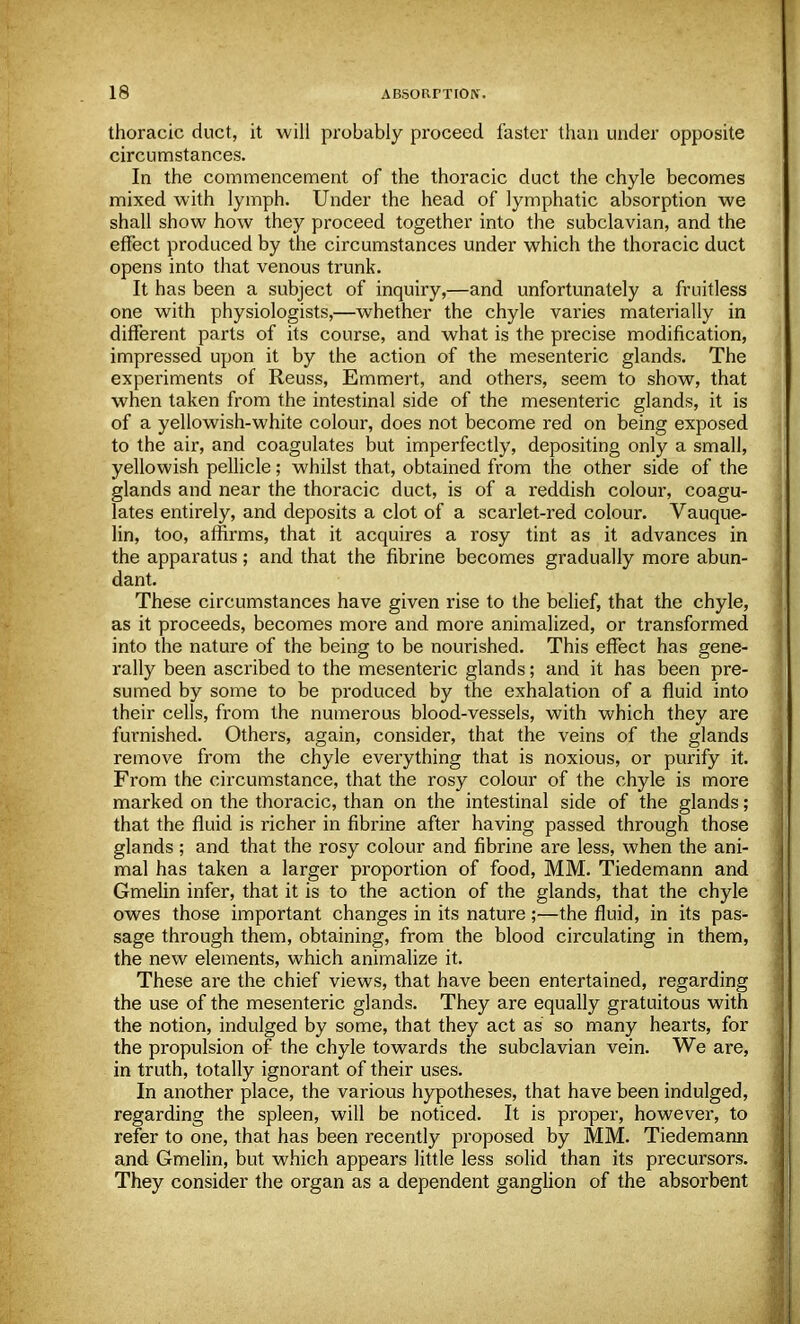 thoracic duct, it will probably proceed faster than under opposite circumstances. In the commencement of the thoracic duct the chyle becomes mixed with lymph. Under the head of lymphatic absorption we shall show how they proceed together into the subclavian, and the effect produced by the circumstances under which the thoracic duct opens into that venous trunk. It has been a subject of inquiry,—and unfortunately a fruitless one with physiologists,—whether the chyle varies materially in different parts of its course, and what is the precise modification, impressed upon it by the action of the mesenteric glands. The experiments of Reuss, Emmert, and others, seem to show, that when taken from the intestinal side of the mesenteric glands, it is of a yellowish-white colour, does not become red on being exposed to the air, and coagulates but imperfectly, depositing only a small, yellowish pellicle; whilst that, obtained from the other side of the glands and near the thoracic duct, is of a reddish colour, coagu- lates entirely, and deposits a clot of a scarlet-red colour. Vauque- lin, too, affirms, that it acquires a rosy tint as it advances in the apparatus; and that the fibrine becomes gradually more abun- dant. These circumstances have given rise to the belief, that the chyle, as it proceeds, becomes more and more animalized, or transformed into the nature of the being to be nourished. This effect has gene- rally been ascribed to the mesenteric glands; and it has been pre- sumed by some to be produced by the exhalation of a fluid into their cells, from the numerous blood-vessels, with which they are furnished. Others, again, consider, that the veins of the glands remove from the chyle everything that is noxious, or purify it. From the circumstance, that the rosy colour of the chyle is more marked on the thoracic, than on the intestinal side of the glands; that the fluid is richer in fibrine after having passed through those glands ; and that the rosy colour and fibrine are less, when the ani- mal has taken a larger proportion of food, MM. Tiedemann and Gmelin infer, that it is to the action of the glands, that the chyle owes those important changes in its nature;—the fluid, in its pas- sage through them, obtaining, from the blood circulating in them, the new elements, which animalize it. These are the chief views, that have been entertained, regarding the use of the mesenteric glands. They are equally gratuitous with the notion, indulged by some, that they act as so many hearts, for the propulsion of the chyle towards the subclavian vein. We are, in truth, totally ignorant of their uses. In another place, the various hypotheses, that have been indulged, regarding the spleen, will be noticed. It is proper, however, to refer to one, that has been recently proposed by MM. Tiedemann and Gmelin, but which appears little less solid than its precursors. They consider the organ as a dependent ganglion of the absorbent
