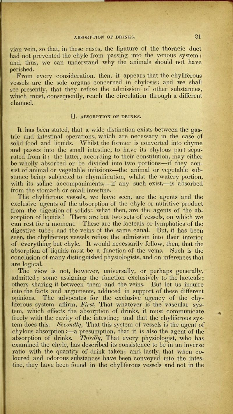 vian vein, so that, in these cases, the ligature of the thoracic duct had not prevented the chyle from passing into the venous system; and, thus, we can understand why the animals should not have perished. From every consideration, then, it appears that the chyliferous vessels are the sole organs concerned in chylosis; and we shall see presently, that they refuse the admission of other substances, which must, consequently, reach the circulation through a different channel. II. ABSORPTION OF DRINKS. It has been stated, that a wide distinction exists between the gas- tric and intestinal operations, which are necessary in the case of solid food and liquids. Whilst the former is converted into chyme and passes into the small intestine, to have its chylous part sepa- rated from it; the latter, according to their constitution, may either be wholly absorbed or be divided into two portions—if they con- sist of animal or vegetable infusions—the animal or vegetable sub- stance being subjected to chymification, whilst the watery portion, with its saline accompaniments,—if any such exist,—is absorbed from the stomach or small intestine. The chyliferous vessels, we have seen, are the agents and the exclusive agents of the absorption of the chyle or nutritive product from the digestion of solids: what then, are the agents of the ab- sorption of liquids 1 There are but two sets of vessels, on which we can rest for a moment. These are the lacteals or lymphatics of the digestive tube; and the veins of the same canal. But, it has been seen, the chyliferous vessels refuse the admission into their interior of everything but chyle. It would necessarily follow, then, that the absorption of liquids must be a function of the veins. Such is the conclusion of many distinguished physiologists, and on inferences that are logical. The view is not, however, universally, or perhaps generally, admitted ; some assigning the function exclusively to the lacteals ; others sharing it between them and the veins. But let us inquire into the facts and arguments, adduced in support of these different opinions. The advocates for the exclusive agency of the chy- liferous system affirm, First, That whatever is the vascular sys- tem, which effects the absorption of drinks, it must communicate freely with the cavity of the intestine; and that the chyliferous sys- tem does this. Secondly, That this system of vessels is the agent of chylous absorption:—a presumption, that it is also the agent of the absorption of drinks. Thirdly, That every physiologist, who has examined the chyle, has described its consistence to be in an inverse ratio with the quantity of drink taken; and, lastly, that when co- loured and odorous substances have been conveyed into the intes- tine, they have been found in the chyliferous vessels and not in the