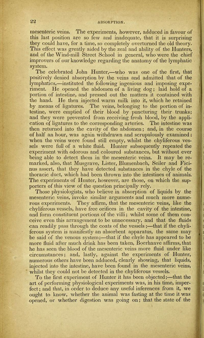 mesenteric veins. The experiments, however, adduced in favour of this last position are so few and inadequate, that it is surprising they could have, for a time, so completely overturned the old theory. This effect was greatly aided by the zeal and ability of the Hunters, and of the Wind-mill Street School in general, who were the chief improvers of our knowledge regarding the anatomy of the lymphatic system. The celebrated John Hunter,—who was one of the first, that positively denied absolution by the veins and admitted that of the lymphatics,—instituted the following ingenious and imposing expe- riment. He opened the abdomen of a living dog; laid hold of a portion of intestine, and pressed out the matters it contained with the hand. He then injected warm milk into it, which he retained by means of ligatures. The veins, belonging to the portion of in- testine, were emptied of their blood by puncturing their trunks; and they were prevented from receiving fresh blood, by the appli- cation of ligatures to the corresponding arteries. The intestine was then returned into the cavity of the abdomen; and, in the course of half an hour, was again withdrawn and scrupulously examined; when the veins were found still empty, whilst the chyliferous ves- sels were full of a white fluid. Hunter subsequently repeated the experiment with odorous and coloured substances, but without ever being able to detect them in the mesenteric veins. It may be re- marked, also, that Musgrave, Lister, Blumenbach, Seiler and Fici- nus assert, that they have detected substances in the chyle of the thoracic duct, which had been thrown into the intestines of animals. The experiments of Hunter, however, are those, on which the sup- porters of this view of the question principally rely. Those physiologists, who believe in absorption of liquids by the mesenteric veins, invoke similar arguments and much more nume- rous experiments. They affirm, that the mesenteric veins, like the chyliferous vessels, have free orifices in the cavity of the intestine, and form constituent portions of the villi; whilst some of them con- ceive even this arrangement to be unnecessary, and that the fluids can readily pass through the coats of the vessels ;—that if the chyli- ferous system is manifestly an absorbent apparatus, the same may be said of the venous system;—that if the chyle has appeared to be more fluid after much drink has been taken, Boerhaave affirms, that he has seen the blood of the mesenteric veins more fluid under like circumstances; and, lastly, against the experiments of Hunter, numerous others have been adduced, clearly showing, that liquids, injected into the intestine, have been found in the mesenteric veins, whilst they could not be detected in the chyliferous vessels. To the first experiment of Hunter it has been objected;—that the art of performing physiological experiments was, in his time, imper- fect ; and that, in order to deduce any useful inferences from it, we ought to know, whether the animal was fasting at the time it was opened, or whether digestion was going on; that the state of the