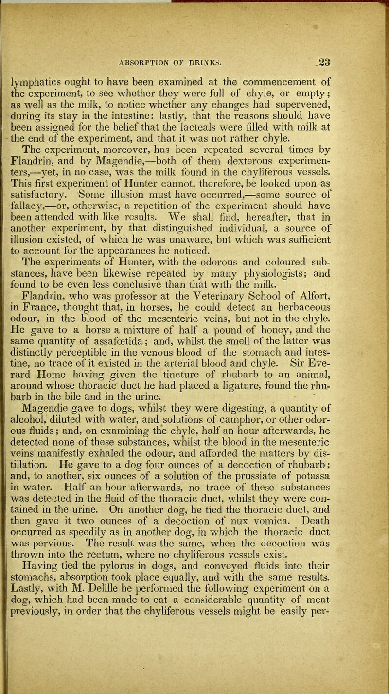 lymphatics ought to have been examined at the commencement of the experiment, to see whether they were full of chyle, or empty; as well as the milk, to notice whether any changes had supervened, during its stay in the intestine: lastly, that the reasons should have been assigned for the belief that the lacteals were filled with milk at the end of the experiment, and that it was not rather chyle. The experiment, moreover, has been repeated several times by Flandrin, and by Magendie,—both of them dexterous experimen- ters,—yet, in no case, was the milk found in the chyliferous vessels. This first experiment of Hunter cannot, therefore, be looked upon as satisfactory. Some illusion must have occurred,—some source of fallacy,—or, otherwise, a repetition of the experiment should have been attended with like results. We shall find, hereafter, that in another experiment, by that distinguished individual, a source of illusion existed, of which he was unaware, but which was sufficient to account for the appearances he noticed. The experiments of Hunter, with the odorous and coloured sub- stances, have been likewise repeated by many physiologists; and found to be even less conclusive than that with the milk. Flandrin, who was professor at the Veterinary School of Alfort, in France, thought that, in horses, he could detect an herbaceous odour, in the blood of the mesenteric veins, but not in the chyle. He gave to a horse a mixture of half a pound of honey, and the same quantity of assafcetida; and, whilst the smell of the latter was distinctly perceptible in the venous blood of the stomach and intes- tine, no trace of it existed in the arterial blood and chyle. Sir Eve- rard Home having given the tincture of rhubarb to an animal, around whose thoracic duct he had placed a ligature, found the rhu- barb in the bile and in the urine. Magendie gave to dogs, whilst they were digesting, a quantity of alcohol, diluted with water, and solutions of camphor, or other odor- ous fluids; and, on examining the chyle, half an hour afterwards, he detected none of these substances, whilst the blood in the mesenteric veins manifestly exhaled the odour, and afforded the matters by dis- tillation. He gave to a dog four ounces of a decoction of rhubarb; and, to another, six ounces of a solution of the prussiate of potassa in water. Half an hour afterwards, no trace of these substances was detected in the fluid of the thoracic duct, whilst they were con- tained in the urine. On another dog, he tied the thoracic duct, and then gave it two ounces of a decoction of nux vomica. Death occurred as speedily as in another dog, in which the thoracic duct was pervious. The result was the same, when the decoction was thrown into the rectum, where no chyliferous vessels exist. Having tied the pylorus in dogs, and conveyed fluids into their stomachs, absorption took place equally, and with the same results. Lastly, with M. Delille he performed the following experiment on a dog, which had been made to eat a considerable quantity of meat previously, in order that the chyliferous vessels might be easily per-