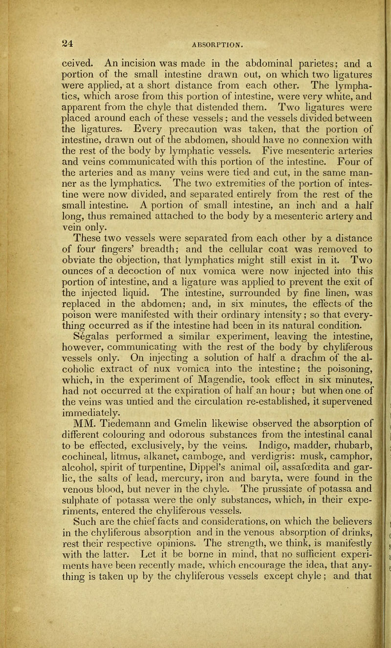 ceived. An incision was made in the abdominal parietes; and a portion of the small intestine drawn out, on which two ligatures were applied, at a short distance from each other. The lympha- tics, which arose from this portion of intestine, were very white, and apparent from the chyle that distended them. Two ligatures were placed around each of these vessels; and the vessels divided between the ligatures. Every precaution was taken, that the portion of intestine, drawn out of the abdomen, should have no connexion with the rest of the body by lymphatic vessels. Five mesenteric arteries and veins communicated with this portion of the intestine. Four of the arteries and as many veins were tied and cut, in the same man- ner as the lymphatics. The two extremities of the portion of intes- tine were now divided, and separated entirely from the rest of the small intestine. A portion of small intestine, an inch and a half long, thus remained attached to the body by a mesenteric artery and vein only. These two vessels were separated from each other by a distance of four fingers' breadth; and the cellular coat was removed to obviate the objection, that lymphatics might still exist in it. Two ounces of a decoction of nux vomica were now injected into this portion of intestine, and a ligature was applied to prevent the exit of the injected liquid. The intestine, surrounded by fine linen, was replaced in the abdomen; and, in six minutes, the effects of the poison were manifested with their ordinary intensity; so that every- thing occurred as if the intestine had been in its natural condition. Segalas performed a similar experiment, leaving the intestine, however, communicating with the rest of the body by chyliferous vessels only. On injecting a solution of half a drachm of the al- coholic extract of nux vomica into the intestine; the poisoning, which, in the experiment of Magendie, took effect in six minutes, had not occurred at the expiration of half an hour; but when one. of | the veins was untied and the circulation re-established, it supervened , immediately. MM. Tiedemann and Gmelin likewise observed the absorption of I different colouring and odorous substances from the intestinal canal to be effected, exclusively, by the veins. Indigo, madder, rhubarb, S cochineal, litmus, alkanet, camboge, and verdigris: musk, camphor, i alcohol, spirit of turpentine, Dippel's animal oil, assafoedita and gar- j lie, the salts of lead, mercury, iron and baryta, were found in the 1 venous blood, but never in the chyle. The prussiate of potassa and sulphate of potassa were the only substances, which, in their expe- j riments, entered the chyliferous vessels. Such are the chief facts and considerations, on which the believers in the chyliferous absorption and in the venous absorption of drinks, rest their respective opinions. The strength, we think, is manifestly with the latter. Let it be borne in mind, that no sufficient experi- i ments have been recently made, which encourage the idea, that any- thing is taken up by the chyliferous vessels except chyle; and that