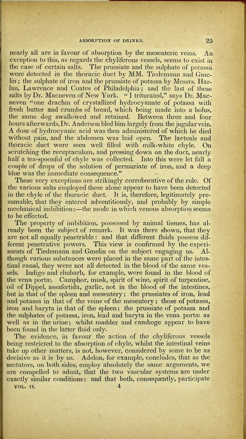 nearly all are in favour of absorption by the mesenteric veins. An exception to this, as regards the chyliferous vessels, seems to exist in the case of certain salts. The prussiate and the sulphate of potassa were detected in the thoracic duct by MM. Tiedemann and Gme- lin ; the sulphate of iron and the prussiate of potassa by Messrs. Har- lan, Lawrence and Coates of Philadelphia; and the last of these salts by Dr. Macneven of New York.  I triturated, says Dr. Mac- neven one drachm of crystallized hydrocyanate of potassa with fresh butter and crumbs of bread, which being made into a bolus, the same dog swallowed and retained. Between three and four hours afterwards, Dr. Anderson bled him largely from the jugular vein. A dose of hydrocyanic acid was then administered of which he died without pain, and the abdomen was laid open. The lacteals and thoracic duct were seen well filled with milk-white chyle. On scratching the receptaculum, and pressing down on the duct, nearly half a tea-spoonful of chyle was collected. Into this were let fall a couple of drops of the solution of permuriate of iron, and a deep blue was the immediate consequence. These very exceptions are strikingly corroborative of the rule. Of the various salts employed these alone appear to have been detected in the chyle of the thoracic duct. It is, therefore, legitimately pre- sumable, that they entered adventitiously, and probably by simple mechanical imbibition;—the mode in which venous absorption seems to be effected. The property of imbibition, possessed by animal tissues, has al- ready been the subject of remark. It was there shown, that they are not all equally penetrable: and that different fluids possess dif- ferent penetrative powers. This view is confirmed by the experi- ments of Tiedemann and Gmelin on the subject engaging us. Al- though various substances were placed in the same part of the intes- tinal canal, they were not all detected in the blood of the same ves- sels. Indigo and rhubarb, for example, were found in the blood of the vena porta?. Camphor, musk, spirit of wine, spirit of turpentine, oil of Dippel, assafcetida, garlic, not in the blood of the intestines, but in that of the spleen and mesentery; the prussiates of iron, lead and potassa in that of the veins of the mesentery; those of potassa, iron and baryta in that of the spleen; the prussiate of potassa and the sulphates of potassa, iron, lead and baryta in the vena porta? as well as in the urine; whilst madder and camboge appear to have been found in the latter fluid only. The evidence, in favour the action of the chyliferous vessels- being restricted to the absorption of chyle, whilst the intestinal veins take up other matters, is not, however, considered by some to be as decisive as it is by us. Adelon, for example, concludes, that as the sectators, on both sides, employ absolutely the same arguments, we are compelled to admit, that the two vascular systems are under exactly similar conditions; and that both, consequently, participate VOL. II. 4