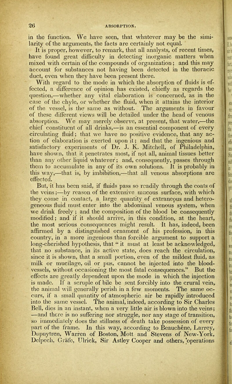 in the function. We have seen, that whatever may be the simi- larity of the arguments, the facts are certainly not equal. It is proper, however, to remark, that all analysts, of recent times, have found great difficulty in detecting inorganic matters when mixed with certain of the compounds of organization; and this may account for substances not having been detected in the thoracic duct, even when they have been present there. With regard to the mode in which the absorption of fluids is ef- fected, a difference of opinion has existed, chiefly as regards the question,—whether any vital elaboration is concerned, as in the case of the chyle, or whether the fluid, when it attains the interior of the vessel, is the same as without. The arguments in favour of these different views will be detailed under the head of venous absorption. We may merely observe, at present, that water,—the chief constituent of all drinks,—is an essential component of every circulating fluid; that we have no positive evidence, that any ac- tion of elaboration is exerted upon it; and that the ingenious and satisfactory experiments of Dr. J. K. Mitchell, of Philadelphia, have shown, that it penetrates most, if not all, animal tissues better than any other liquid whatever; and, consequently, passes through them to accumulate in any of its own solutions. It is probably in this way,—that is, by imbibition,—that all venous absorptions are effected. But, it has been said, if fluids pass so readily through the coats of the veins;—by reason of the extensive mucous surface, with which they come in contact, a large quantity of extraneous and hetero- geneous fluid must enter into the abdominal venous system, when we drink freely ; and the composition of the blood be consequently modified; and if it should arrive, in this condition, at the heart, the most serious consequences might result. It has, indeed, been affirmed by a distinguished ornament of his profession, in this country, in a more ingenious than forcible argument to support a long-cherished hypothesis, that  it must at least be acknowledged, that no substance, in its active state, does reach the circulation, since it is shown, that a small portion, even of the mildest fluid, as milk or mucilage, oil or pus, cannot be injected into the blood- vessels, without occasioning the most fatal consequences. But the effects are greatly dependent upon the mode in which the injection is made. If a scruple of bile be sent forcibly into the crural vein, the animal will generally perish in a few moments. The same oc- curs, if a small quantity of atmospheric air be rapidly introduced into the same vessel. The animal, indeed^ according to Sir Charles Bell, dies in an instant, when a very little air is blown into the veins; —and there is no suffering nor struggle, nor any stage of transition, so immediately does the stillness of death take possession of every part of the frame. In this way, according to Beauchene, Larrey, Dupuytren, Warren of Boston, Mott and Stevens of New-York, Delpech, Grafe, Ulrick, Sir Astley Cooper and others, operations