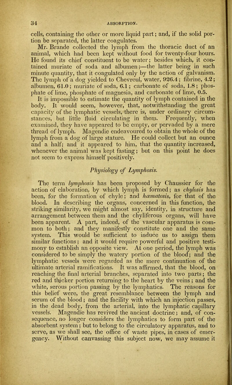 cells, containing the other or more liquid part; and, if the solid por- tion be separated, the latter coagulates. Mr. Brande collected the lymph from the thoracic duct of an animal, which had been kept without food for twenty-four hours. He found its chief constituent to be water; besides which, it con- tained muriate of soda and albumen;—the latter being in such minute quantity, that it coagulated only by the action of galvanism. The lymph of a dog yielded to Chevreul, water, 926.4; fibrine, 4.2; albumen, 61.0; muriate of soda, 6.1; carbonate of soda, 1.8; phos- phate of lime, phosphate of magnesia, and carbonate of lime, 0.5. It is impossible to estimate the quantity of lymph contained in the body. It would seem, however, that, notwithstanding the great capacity of the lymphatic vessels, there is, under ordinary circum- stances, but little fluid circulating in them. Frequently, when examined, they have appeared to be empty, or pervaded by a mere thread of lymph. Magendie endeavoured to obtain the whole of the lymph from a dog of large stature. He could collect but an ounce and a half; and it appeared to him, that the quantity increased, whenever the animal was kept fasting; but on this point he does not seem to express himself positively. Physiology of Lymphosis. The term lymphosis has been proposed by Chaussier for the action of elaboration, by which lymph is formed; as chylosis has been, for the formation of chyle; and hcematosis, for that of the blood. In describing the organs, concerned in this function, the striking similarity, we might almost say, identity, in structure and arrangement between them and the chyliferous organs, will have been apparent. A part, indeed, of the vascular apparatus is com- mon to both; and they manifestly constitute one and the same system. This would be sufficient to induce us to assign them similar functions; and it would require powerful and positive testi- mony to establish an opposite view. At one period, the lymph was considered to be simply the watery portion of the blood; and the lymphatic vessels were regained as the mere continuation of the ultimate arterial ramifications. It was affirmed, that the blood, on reaching the final ai'terial branches, separated into two parts; the red and thicker portion returning to the heart by the veins; and the white, serous portion passing by the lymphatics. The reasons for this belief were, the great resemblance between the lymph and serum of the blood; and the facility with which an injection passes, in the dead body, from the arterial, into the lymphatic capillary vessels. Magendie has revived the ancient doctrine; and, of con- sequence, no longer considers the lymphatics to form part of the absorbent system; but to belong to the circulatory apparatus, and to serve, as we shall see, the office of waste pipes, in cases of emer- gency. Without canvassing this subject now, we may assume it