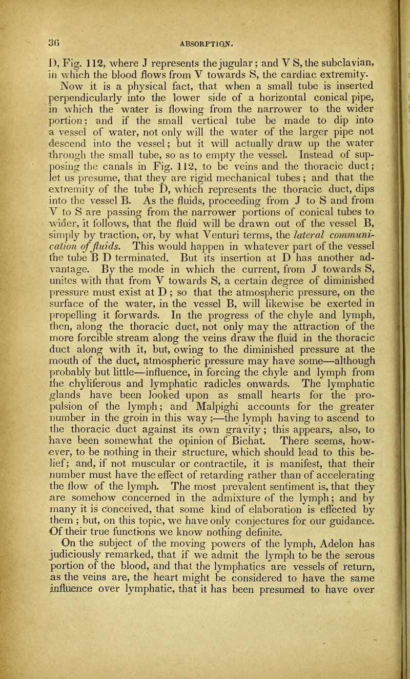 J), Fig. 112, where J represents the jugular; and V S, the subclavian, in which the blood flows from V towards S, the cardiac extremity. Now it is a physical fact, that when a small tube is inserted perpendicularly into the lower side of a horizontal conical pipe, in which the water is flowing from the narrower to the wider portion: and if the small vertical tube be made to dip into a vessel of water, not only will the water of the larger pipe not descend into the vessel; but it will actually draw up the water through the small tube, so as to empty the vessel. Instead of sup- posing the canals in Fig. 112, to be veins and the thoracic duct; let us presume, that they are rigid mechanical tubes; and that the extremity of the tube D, which represents the thoracic duct, dips into the vessel B. As the fluids, proceeding from J to S and from V to S are passing from the narrower portions of conical tubes to wider, it follows, that the fluid will be drawn out of the vessel B, simply by traction, or, by what Venturi terms, the lateral communi- cation of fluids. This would happen in whatever part of the vessel the tube B D terminated. But its insertion at D has another ad- vantage. By the mode in which the current, from J towards S, unites with that from V towards S, a certain degree of diminished pressure must exist at D ; so that the atmospheric pressure, on the surface of the water, in the vessel B, will likewise be exerted in propelling it forwards. In the progress of the chyle and lymph, then, along the thoracic duct, not only may the attraction of the more forcible stream along the veins draw the fluid in the thoracic duct along with it, but, owing to the diminished pressure at the mouth of the duct, atmospheric pressure may have some—although probably but little—influence, in forcing the chyle and lymph from the chyliferous and lymphatic radicles onwards. The lymphatic glands have been looked upon as small hearts for the pro- pulsion of the lymph; and Malpighi accounts for the greater number in the groin in this way ;—the lymph having to ascend to the thoracic duct against its own gravity; this appears, also, to have been somewhat the opinion of Bichat. There seems, how- ever, to be nothing in their structure, which should lead to this be- lief ; and, if not muscular or contractile, it is manifest, that their number must have the effect of retarding rather than of accelerating the flow of the lymph. The most prevalent sentiment is, that they are somehow concerned in the admixture of the lymph; and by many it is conceived, that some kind of elaboration is effected by them ; but, on this topic, we have only conjectures for our guidance. Of their true functions we know nothing definite. On the subject of the moving powers of the lymph, Adelon has judiciously remarked, that if we admit the lymph to be the serous portion of the blood, and that the lymphatics are vessels of return, .as the veins are, the heart might be considered to have the same influence over lymphatic, that it has been presumed to have over