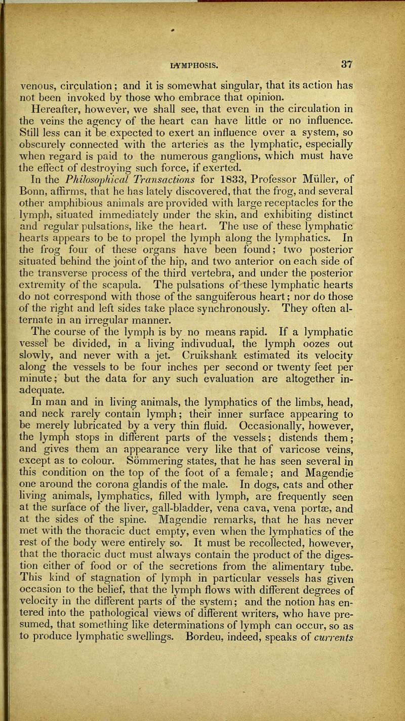 venous, circulation; and it is somewhat singular, that its action has not been invoked by those who embrace that opinion. Hereafter, however, we shall see, that even in the circulation in the veins the agency of the heart can have little or no influence. Still less can it be expected to exert an influence over a system, so obscurely connected with the arteries as the lymphatic, especially when regard is paid to the numerous ganglions, which must have the effect of destroying such force, if exerted. In the Philosophical Transactions for 1833, Professor Miiller, of Bonn, affirms, that he has lately discovered, that the frog, and several other amphibious animals are provided with large receptacles for the lymph, situated immediately under the skin, and exhibiting distinct and regular pulsations, like the heart. The use of these lymphatic hearts appears to be to propel the lymph along the lymphatics. In the frog four of these organs have been found; two posterior situated behind the joint of the hip, and two anterior on each side of the transverse process of the third vertebra, and under the posterior extremity of the scapula. The pulsations of these lymphatic hearts do not correspond with those of the sanguiferous heart; nor do those of the right and left sides take place synchronously. They often al- ternate in an irregular manner. The course of the lymph is by no means rapid. If a lymphatic vessel' be divided, in a living indivudual, the lymph oozes out slowly, and never with a jet. Cruikshank estimated its velocity along the vessels to be four inches per second or twenty feet per minute; but the data for any such evaluation are altogether in- adequate. In man and in living animals, the lymphatics of the limbs, head, and neck rarely contain lymph; their inner surface appearing to be merely lubricated by a very thin fluid. Occasionally, however, the lymph stops in different parts of the vessels; distends them; and gives them an appearance very like that of varicose veins, except as to colour. Sommering states, that he has seen several in this condition on the top of the foot of a female; and Magendie one around the corona glandis of the male. In dogs, cats and other living animals, lymphatics, filled with lymph, are frequently seen at the surface of the liver, gall-bladder, vena cava, vena portse, and at the sides of the spine. Magendie remarks, that he has never met with the thoracic duct empty, even when the lymphatics of the rest of the body were entirely so. It must be recollected, however, that the thoracic duct must always contain the product of the diges- tion either of food or of the secretions from the alimentary tube. This kind of stagnation of lymph in particular vessels has given occasion to the belief, that the lymph flows with different degrees of velocity in the different parts of the system; and the notion has en- tered into the pathological views of different writers, who have pre- sumed, that something like determinations of lymph can occur, so as to produce lymphatic swellings. Bordeu, indeed, speaks of currents