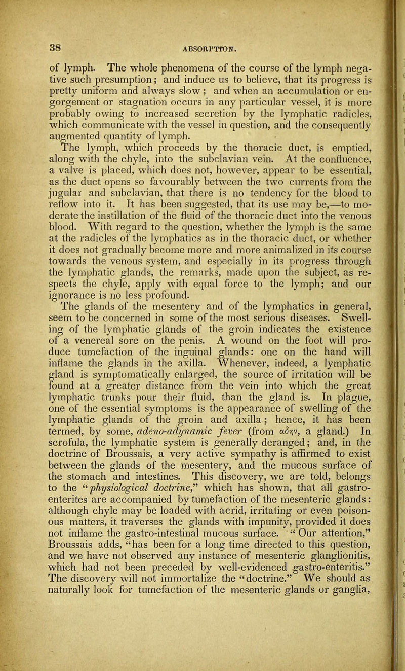 of lymph. The whole phenomena of the course of the lymph nega- tive such presumption; and induce us to believe, that its progress is pretty uniform and always slow ; and when an accumulation or en- gorgement or stagnation occurs in any particular vessel, it is more probably owing to increased secretion by the lymphatic radicles, which communicate with the vessel in question, and the consequently augmented quantity of lymph. The lymph, which proceeds by the thoracic duct, is emptied, along with the chyle, into the subclavian vein. At the confluence, a valve is placed, which does not, however, appear to be essential, as the duct opens so favourably between the two currents from the jugular and subclavian, that there is no tendency for the blood to reflow into it. It has been suggested, that its use may be,—to mo- derate the instillation of the fluid of the thoracic duct into the venous blood. With regard to the question, whether the lymph is the same at the radicles of the lymphatics as in the thoracic duct, or whether it does not gradually become more and more animalized in its course towards the venous system, and especially in its progress through the lymphatic glands, the remarks, made upon the subject, as re- spects the chyle, apply with equal force to the lymph; and our ignorance is no less pi'ofound. The glands of the mesentery and of the lymphatics in general, seem to be concerned in some of the most serious diseases. Swell- ing of the lymphatic glands of the groin indicates the existence of a venereal sore on the penis. A wound on the foot will pro- duce tumefaction of the inguinal glands: one on the hand will inflame the glands in the axilla. Whenever, indeed, a lymphatic gland is symptomatically enlarged, the source of irritation will be found at a greater distance from the vein into which the great lymphatic trunks pour their fluid, than the gland is. In plague, one of the essential symptoms is the appearance of swelling of the lymphatic glands of the groin and axilla; hence, it has been termed, by some, adeno-adynamic fever (from aSw, a gland.) In scrofula, the lymphatic system is generally deranged; and, in the doctrine of Broussais, a very active sympathy is affirmed to exist between the glands of the mesentery, and the mucous surface of the stomach and intestines. This discovery, we are told, belongs to the physiological doctrine, which has shown, that all gastro- enterics are accompanied by tumefaction of the mesenteric glands: although chyle may be loaded with acrid, irritating or even poison- ous matters, it traverses the glands with impunity, provided it does not inflame the gastro-intestinal mucous surface. Our attention, Broussais adds, has been for a long time directed to this question, and we have not observed any instance of mesenteric ganglionitis, which had not been preceded by well-evidenced gastro-enteritis. The discovery will not immortalize the doctrine. We should as naturally look for tumefaction of the mesenteric glands or ganglia,