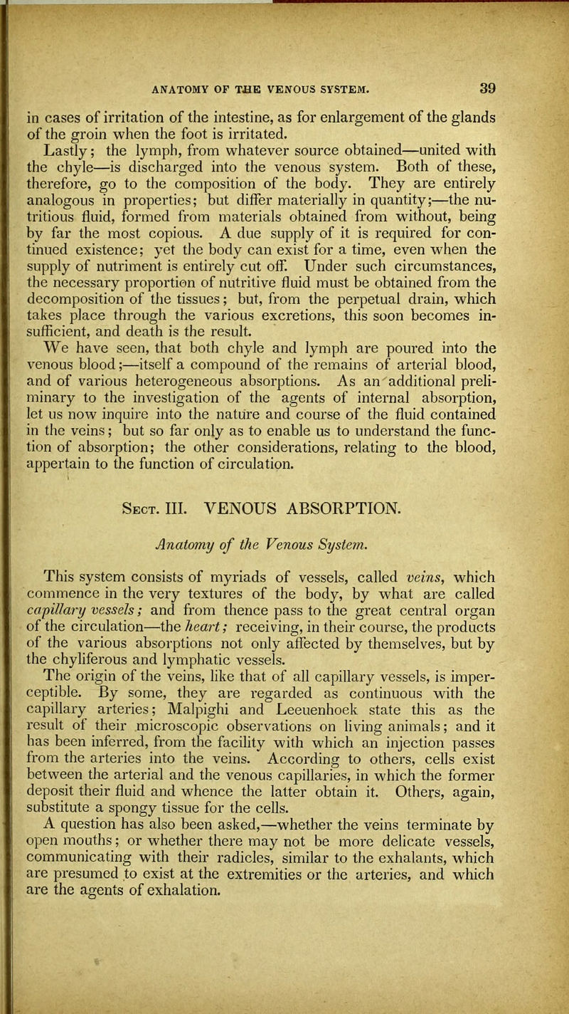 in cases of irritation of the intestine, as for enlargement of the glands of the groin when the foot is irritated. Lastly; the lymph, from whatever source obtained—united with the chyle—is discharged into the venous system. Both of these, therefore, go to the composition of the body. They are entirely analogous in properties; but differ materially in quantity;—the nu- tritious fluid, formed from materials obtained from without, being by far the most copious. A due supply of it is required for con- tinued existence; yet the body can exist for a time, even when the supply of nutriment is entirely cut off. Under such circumstances, the necessary proportion of nutritive fluid must be obtained from the decomposition of the tissues; but, from the perpetual drain, which takes place through the various excretions, this soon becomes in- sufficient, and death is the result. We have seen, that both chyle and lymph are poured into the venous blood;—itself a compound of the remains of arterial blood, and of various heterogeneous absorptions. As an additional preli- minary to the investigation of the agents of internal absorption, let us now inquire into the nature and course of the fluid contained in the veins; but so far only as to enable us to understand the func- tion of absorption; the other considerations, relating to the blood, appertain to the function of circulation. Sect. III. VENOUS ABSORPTION. Anatomy of the Venous System. This system consists of myriads of vessels, called veins, which commence in the very textures of the body, by what are called capillary vessels; and from thence pass to the great central organ of the circulation—the heart; receiving, in their course, the products of the various absorptions not only affected by themselves, but by the chyliferous and lymphatic vessels. The origin of the veins, like that of all capillary vessels, is imper- ceptible. By some, they are regarded as continuous with the capillary arteries; Malpighi and Leeuenhoek state this as the result of their microscopic observations on living animals; and it has been inferred, from the facility with which an injection passes from the arteries into the veins. According to others, cells exist between the arterial and the venous capillaries, in which the former deposit their fluid and whence the latter obtain it. Others, again, substitute a spongy tissue for the cells. A question has also been asked,—whether the veins terminate by open mouths; or whether there may not be more delicate vessels, communicating with their radicles, similar to the exhalants, which are presumed to exist at the extremities or the arteries, and which are the agents of exhalation.