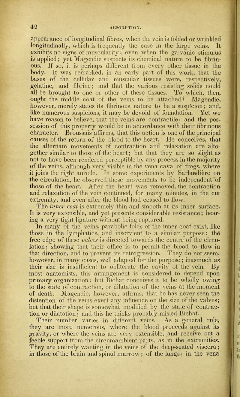 appearance of longitudinal fibres, when the vein is folded or wrinkled longitudinally, which is frequently the case in the large veins. It exhibits no signs of muscularity; even when the galvanic stimulus is applied; yet Magendie suspects its chemical nature to be fibrin- ous. If so, it is perhaps different from every other tissue in the body. It was remarked, in an early part of' this work, that the bases of the cellular and muscular tissues were, respectively, gelatine, and fibrine; and that the various resisting solids could all be brought to one or other of these tissues. To which, then, ought the middle coat of the veins to be attached? Magendie, however, merely states its fibrinous nature to be a suspicion; and, like numerous suspicions, it may be devoid of foundation. Yet we have reason to believe, that the veins are contractile; and the pos- session of this property would be in accordance with their fibrinous character. Broussais affirms, that this action is one of the principal causes of the return of the blood to the heart. He conceives, that the alternate movements of contraction and relaxation are alto- gether similar to those of the heart; but that they are so slight as not to have been rendered perceptible by any process in the majority of the veins, although very visible in the vena cava of frogs, where it joins the right auricle. In some experiments by Sarlandiere on the circulation, he observed these movements to be independent of those of the heart. After the heart was removed, the contraction and relaxation of the vein continued, for many minutes, in the cut extremity, and even after the blood had ceased to flow. The inner coat is extremely thin and smooth at its inner surface. It is very extensible, and yet presents considerable resistance; bear- ing a very tight ligature without being ruptured. In many of the veins, parabolic folds of the inner coat exist, like those in the lymphatics, and inservient to a similar purpose: the free edge of these valves is directed towards the centre of the circu- lation; showing that their office is to permit the blood to flow in that direction, and to prevent its retrogression. They do not seem, however, in many cases, well adapted for the purpose; inasmuch as their size is insufficient to obliterate the cavity of the vein. By most anatomists, this arrangement is considered to depend upon primary organization ; but Bichat conceives it to be wholly owing to the state of contraction, or dilatation of the veins at the moment of death. Magendie, however, affirms, that he has never seen the distention of the veins exert any influence on the size of the valves; but that their shape is somewhat modified by the state of contrac- tion or dilatation; and this he thinks probably misled Bichat. Their number varies in different veins. As a general rule, they are more numerous, where the blood proceeds against its gravity, or where the veins are very extensible, and receive but a feeble support from the circumambient parts, as in the extremities. They are entirely wanting in the veins of the deep-seated viscera; in those of the brain and spinal marrow; of the lungs; in the vena
