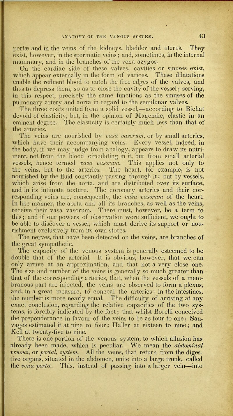 portse and in the veins of the kidneys, bladder and uterus. They exist, however, in the spermatic veins; and, sometimes, in the internal mammary, and in the branches of the vena azygos. On the cardiac side of these valves, cavities or sinuses exist, which appear externally in the form of varices. These dilatations enable the refluent blood to catch the free edges of the valves, and thus to depress them, so as to close the cavity of the vessel; serving, in this respect, precisely the same functions as the sinuses of the pulmonary artery and aorta in regard to the semilunar valves. The three coats united form a solid vessel,—according to Bichat devoid of elasticity, but, in the opinion of Magendie, elastic in an eminent degree. The elasticity is certainly much less than that of the arteries. The veins are nourished by vasa vasorum, or by small arteries, which have their accompanying veins. Every vessel, in4eed, in the body, if we may judge from analogy, appears to draw its nutri- ment, not from the blood circulating in it, but from small arterial vessels, hence termed vasa vasorum. This applies not only to the veins, but to the arteries. The heart, for example, is not nourished by the fluid constantly passing through it; but by vessels, which arise from the aorta, and are distributed over its surface, and in its intimate texture. The coronary arteries and their cor- responding veins are, consequently, the vasa vasorum of the heart. In like manner, the aorta and all its branches, as well as the veins, receive their vasa vasorum. There must, however, be a term to this; and if our powers of observation were sufficient, we ought to be able to discover a vessel, which must derive its support or nou- rishment exclusively from its own stores. The nerves, that have been detected on the veins, are branches of the great sympathetic. The capacity of the venous system is generally esteemed to be double that of the arterial. It is obvious, however, that we can only arrive at an approximation, and that not a very close one. The size and number of the veins is generally so much greater than that of the corresponding arteries, that, when the vessels of a mem- branous part are injected, the veins are observed to form a plexus, and, in a great measure, to conceal the arteries: in the intestines, the number is more nearly equal. The difficulty of arriving at any exact conclusion, regarding the relative capacities of the two sys- tems, is forcibly indicated by the fact; that whilst Borelli conceived the preponderance in favour of the veins to be as four to one; Sau- vages estimated it at nine to four; Haller at sixteen to nine; and Keil at twenty-five to nine. There is one portion of the venous system, to which allusion has already been made, which is peculiar. We mean the abdominal venous, or portal, system. All the veins, that return from the diges- tive organs, situated in the abdomen, unite into a large trunk, called the vena portce. This, instead of passing into a larger vein—into
