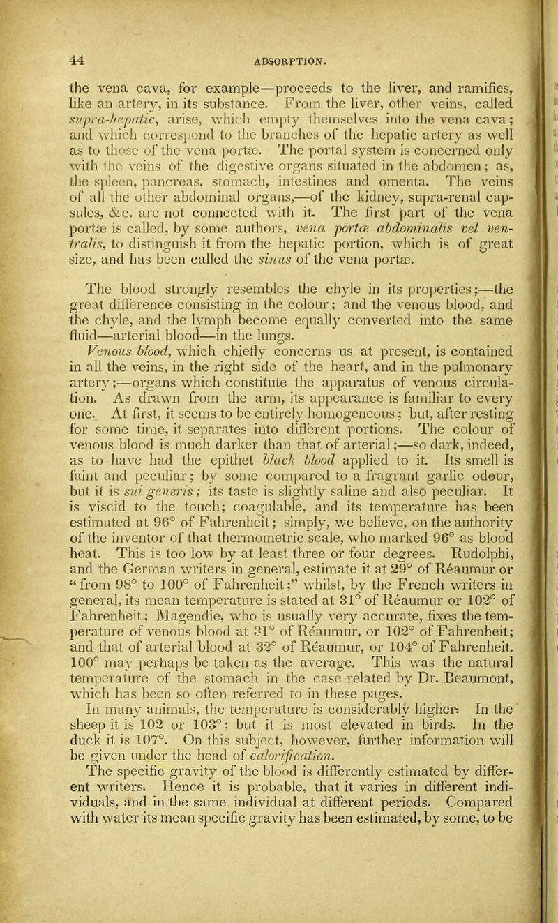 the vena cava, for example—proceeds to the liver, and ramifies, like an artery, in its substance. From the liver, other veins, called supra-hepatic, arise, which empty themselves into the vena cava; and which correspond to the branches of the hepatic artery as well as to those of the vena portse. The portal system is concerned only with the veins of the digestive organs situated in the abdomen; as, the spleen, pancreas, stomach, intestines and omenta. The veins of all the other abdominal organs,—of the kidney, supra-renal cap- sules, &c. are not connected with it. The first part of the vena portse is called, by some authors, vena portce abdorninalis vel ven- tralis, to distinguish it from the hepatic portion, which is of great size, and has been called the sinus of the vena portse. The blood strongly resembles the chyle in its properties;—the great difference consisting in the colour; and the venous blood, and the chyle, and the lymph become equally converted into the same fluid—arterial blood—in the lungs. Venous blood, which chiefly concerns us at present, is contained in all the veins, in the right side of the heart, and in the pulmonary artery;—organs which constitute the apparatus of venous circula- tion. As drawn from the arm, its appearance is familiar to every one. At first, it seems to be entirely homogeneous; but, after resting for some time, it separates into different portions. The colour of venous blood is much darker than that of arterial;—so dark, indeed, as to have had the epithet black blood applied to it. Its smell is faint and peculiar; by some compared to a fragrant garlic odour, but it is sui generis; its taste is slightly saline and also peculiar. It is viscid to the touch; coagulable, and its temperature has been estimated at 96° of Fahrenheit; simply, we believe, on the authority of the inventor of that thermometric scale, who marked 96° as blood heat. This is too low by at least three or four degrees. Rudolphi, and the German writers in general, estimate it at 29° of Reaumur or from 98° to 100° of Fahrenheit; whilst, by the French writers in general, its mean temperature is stated at 31° of Reaumur or 102° of Fahrenheit; Magendie, who is usually very accurate, fixes the tem- perature of venous blood at 31° of Reaumur, or 102° of Fahrenheit; and that of arterial blood at 32° of Reaumur, or 104° of Fahrenheit. 100° may perhaps be taken as the average. This was the natural temperature of the stomach in the case related by Dr. Beaumont, which has been so often referred to in these pages. In many animals, the temperature is considerably higher-. In the sheep it is 102 or 103°; but it is most elevated in birds. In the duck it is 107°. On this subject, however, further information will be given under the head of calorification. The specific gravity of the blood is differently estimated by differ- ent writers. Hence it is probable, that it varies in different indi- viduals, and in the same individual at different periods. Compared with water its mean specific gravity has been estimated, by some, to be