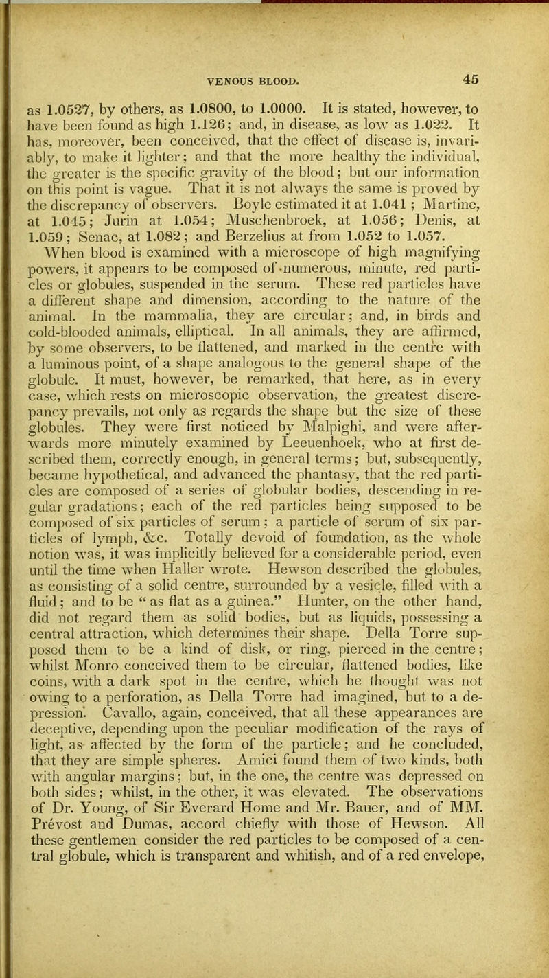 as 1.0527, by others, as 1.0800, to 1.0000. It is stated, however, to have been found as high 1.126; and, in disease, as low as 1.022. It has, moreover, been conceived, that the effect of disease is, invari- ably, to make it lighter; and that the more healthy the individual, the greater is the specific gravity of the blood; but our information on this point is vague. That it is not always the same is proved by the discrepancy of observers. Boyle estimated it at 1.041 ; Martine, at 1.045; Jurin at 1.054; Muschenbroek, at 1.056; Denis, at 1.059; Senac, at 1.082; and Berzelius at from 1.052 to 1.057. When blood is examined with a microscope of high magnifying powers, it appears to be composed of -numerous, minute, red parti- cles or globules, suspended in the serum. These red particles have a different shape and dimension, according to the nature of the animal. In the mammalia, they are circular; and, in birds and cold-blooded animals, elliptical. In all animals, they are affirmed, by some observers, to be flattened, and marked in the centre with a luminous point, of a shape analogous to the general shape of the globule. It must, however, be remarked, that here, as in every case, which rests on microscopic observation, the greatest discre- pancy prevails, not only as regards the shape but the size of these globules. They were first noticed by Malpighi, and were after- wards more minutely examined by Leeuenhoek, who at first de- scribed them, correctly enough, in general terms; but, subsequently, became hypothetical, and advanced the phantasy, that the red parti- cles are composed of a series of globular bodies, descending in re- gular gradations; each of the red particles being supposed to be composed of six particles of serum; a particle of scrum of six par- ticles of lymph, &c. Totally devoid of foundation, as the whole notion was, it was implicitly believed for a considerable period, even until the time when Haller wrote. Hewson described the globules, as consisting of a solid centre, surrounded by a vesicle, filled with a fluid; and to be  as flat as a guinea. Hunter, on the other hand, did not regard them as solid bodies, but as liquids, possessing a central attraction, which determines their shape. Delia Torre sup- posed them to be a kind of disk, or ring, pierced in the centre; whilst Monro conceived them to be circular, flattened bodies, like coins, with a dark spot in the centre, which he thought was not owing to a perforation, as Delia Torre had imagined, but to a de- pression. Cavallo, again, conceived, that all these appearances are deceptive, depending upon the peculiar modification of the rays of light, as affected by the form of the particle; and he concluded, that they are simple spheres. Amici found them of two kinds, both with angular margins; but, in the one, the centre was depressed on both sides; whilst, in the other, it was elevated. The observations of Dr. Young, of Sir Everard Home and Mr. Bauer, and of MM. Prevost and Dumas, accord chiefly with those of Hewson. All these gentlemen consider the red particles to be composed of a cen- tral globule, which is transparent and whitish, and of a red envelope,