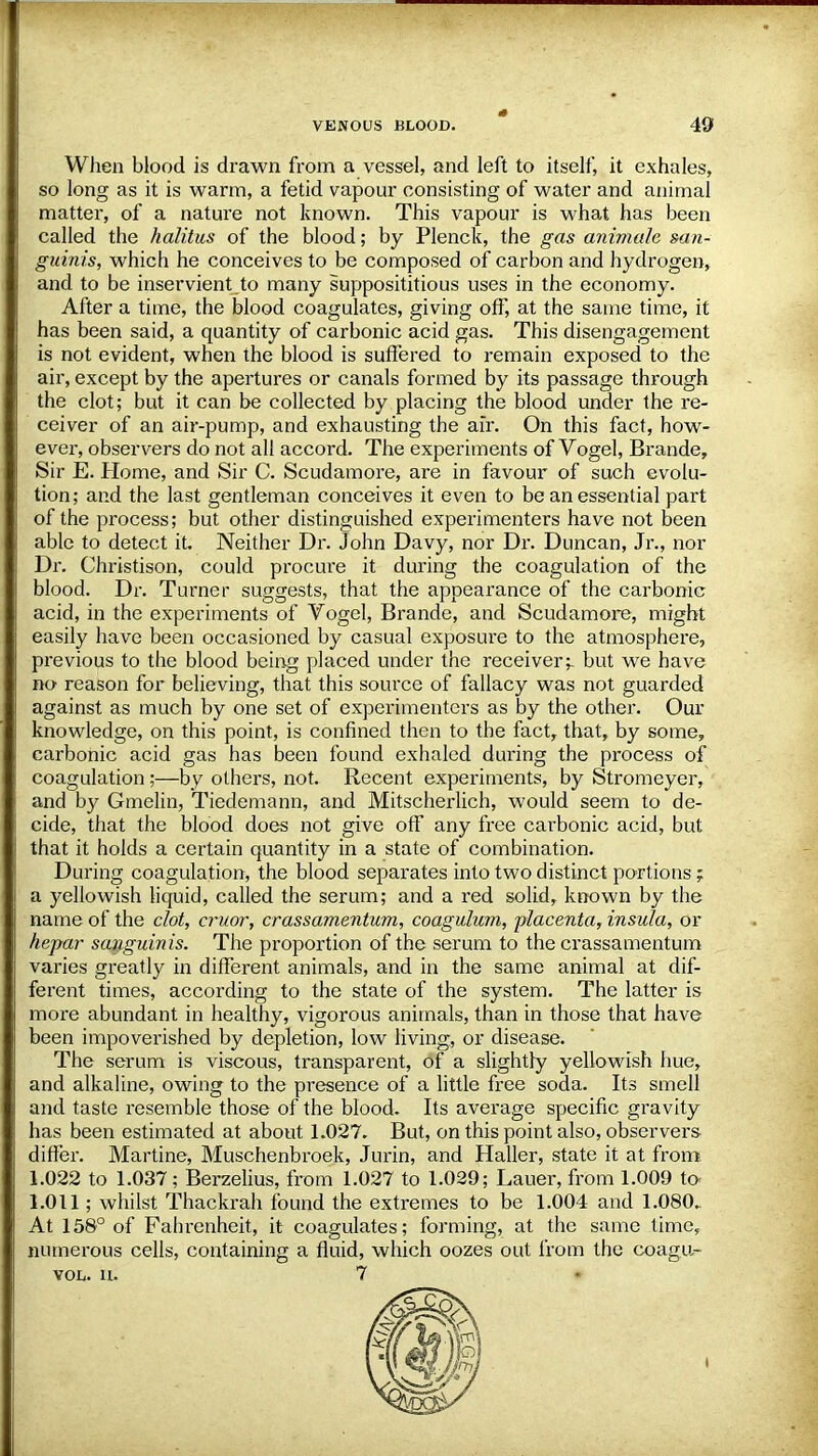 When blood is drawn from a vessel, and left to itself, it exhales, so long as it is warm, a fetid vapour consisting of water and animal matter, of a nature not known. This vapour is what has been called the halitus of the blood; by Plenck, the gas animate san- guinis, which he conceives to be composed of carbon and hydrogen, and to be inservient.to many supposititious uses in the economy. After a time, the blood coagulates, giving off, at the same time, it has been said, a quantity of carbonic acid gas. This disengagement is not evident, when the blood is suffered to remain exposed to the air, except by the apertures or canals formed by its passage through the clot; but it can be collected by placing the blood under the re- ceiver of an air-pump, and exhausting the air. On this fact, how- ever, observers do not all accord. The experiments of Vogel, Brande, Sir E. Home, and Sir C. Scudamore, are in favour of such evolu- tion; and the last gentleman conceives it even to be an essential part of the process; but other distinguished experimenters have not been able to detect it. Neither Dr. John Davy, nor Dr. Duncan, Jr., nor Dr. Christison, could procure it during the coagulation of the blood. Dr. Turner suggests, that the appearance of the carbonic acid, in the experiments of Vogel, Brande, and Scudamore, might easily have been occasioned by casual exposure to the atmosphere, previous to the blood being placed under the receivers but we have no reason for believing, that this source of fallacy was not guarded against as much by one set of experimenters as by the other. Our knowledge, on this point, is confined then to the fact, that, by some, carbonic acid gas has been found exhaled during the process of coagulation;—by others, not. Recent experiments, by Stromeyer, and by Gmelin, Tiedemann, and Mitscherlich, would seem to de- cide, that the blood does not give off any free carbonic acid, but that it holds a certain quantity in a state of combination. During coagulation, the blood separates into two distinct portions; a yellowish liquid, called the serum; and a red solid, known by the name of the clot, cruor, crassamentum, coagulum, placenta, insula, or hepar sanguinis. The proportion of the serum to the crassamentum varies greatly in different animals, and in the same animal at dif- ferent times, according to the state of the system. The latter is more abundant in healthy, vigorous animals, than in those that have been impoverished by depletion, low living, or disease. The serum is viscous, transparent, of a slightly yellowish hue, and alkaline, owing to the presence of a little free soda. Its smell and taste resemble those of the blood. Its average specific gravity has been estimated at about 1.027. But, on this point also, observers differ. Martine, Muschenbroek, Jurin, and Haller, state it at from 1.022 to 1.037; Berzelius, from 1.027 to 1.029; Lauer, from 1.009 to 1.011; whilst Thackrah found the extremes to be 1.004 and 1.080. At 158° of Fahrenheit, it coagulates; forming, at the same time, numerous cells, containing a fluid, which oozes out from the coagu- vor,. u. 7