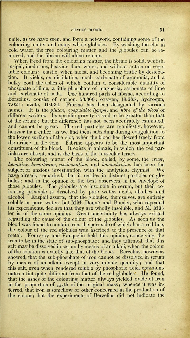 unite, as we have seen, and form a net-work, containing some of the colouring matter and many whole globules. By washing the clot in cold water, the free colouring matter and the globules can be re- moved, and the fibrine will alone remain. When freed from the colouring matter, the fibrine is solid, whitish, insipid, inodorous, heavier than water, and without action on vege- table colours; elastic, when moist, and becoming,brittle by desicca- tion. Jt yields, on distillation, much carbonate of ammonia, and a bulky coal, the ashes of which contain a considerable quantity of phosphate of lime, a little phosphate of magnesia, carbonate of lime and carbonate of soda. One hundred parts of fibrine, according to Berzelius, consist of carbon, 53.360; oxygen, 19.685; hydrogen, 7.021 ; azote, 19.934. Fibrine has been designated by various names. It is the gluten, coagulable lymph, and fibre of the blood of different writers. Its specific gravity is said to be greater than that of the serum; but the difference has not been accurately estimated, and cannot be great. The red particles are manifestly, however, heavier than either, as we find them subsiding during coagulation to the lower surface of the clot, when the blood has flowed freely from the orifice in the vein. Fibrine appears to be the most important constituent of the blood. It exists in animals, in which the red par- ticles are absent, and is the basis of the muscular tissue. The colouring matter of the blood, called, by some, the cruor, hematine, hematosine, zoo-hematine, and hemachroine, has been the subject of anxious investigation with the analytical chymist. We have already remarked, that it resides in distinct particles or glo- bules ; and, in the opinion of the best observers, in the envelope of those globules. The globules are insoluble in serum, but their co- louring principle is dissolved by pure water, acids, alkalies, and alcohol. Raspail asserts, that the globules, themselves, are entirely soluble in pure water, but MM. Donne and Boudet, who repeated his experiments, declare that they are wholly insoluble, and M. Miil- ler is of the same opinion. Great uncertainty has always existed regarding the cause of the colour of the globules. As soon as the blood was found to contain iron, the peroxide of which has a red hue, the colour of the red globules was ascribed to the presence of that metal. Fourcroy and Vauquelin held this opinion, conceiving the iron to be in the state of sub-phosphate; and they affirmed, that this salt may be dissolved in serum by means of an alkali, when the colour of the solution is exactly like that of the blood. Berzelius, however, showed, that the sub-phosphate of iron cannot be dissolved in serum by means of an alkali, except in very- minute quantity; and that this salt, even when rendered soluble by phosphoric acid, communi- cates a tint quite different from that of the red globules; He found, that the ashes of the colouring matter always yielded oxide of iron in the proportion of ¥^g-th of the original mass; whence it was in- ferred, that iron is somehow or other concerned in the production of the colour; but the experiments of Berzelius did not indicate the