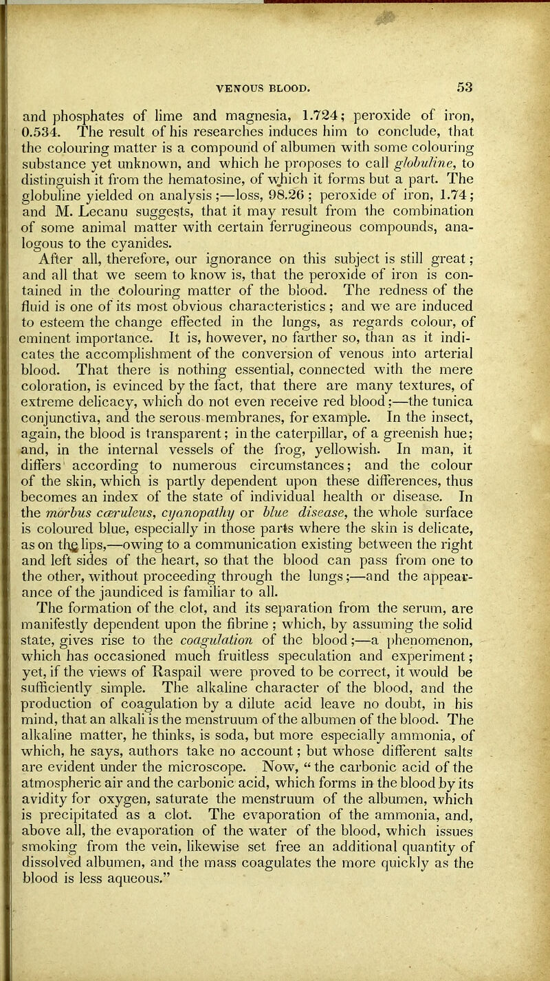 and phosphates of lime and magnesia, 1.724; peroxide of iron, 0.534. The result of his researches induces him to conclude, that the colouring matter is a compound of albumen with some colouring substance yet unknown, and which he proposes to call globuline, to distinguish it from the hematosine, of which it forms but a part. The globuline yielded on analysis;—loss, 98.26; peroxide of iron, 1.74; and M. Lecanu suggests, that it may result from the combination of some animal matter with certain ferrugineous compounds, ana- logous to the cyanides. After all, therefore, our ignorance on this subject is still great; and all that we seem to know is, that the peroxide of iron is con- tained in the Colouring matter of the blood. The redness of the fluid is one of its most obvious characteristics; and we are induced to esteem the change effected in the lungs, as regards colour, of eminent importance. It is, however, no farther so, than as it indi- cates the accomplishment of the conversion of venous into arterial blood. That there is nothing essential, connected with the mere coloration, is evinced by the fact, that there are many textures, of extreme delicacy, which do not even receive red blood;—the tunica conjunctiva, and the serous membranes, for example. In the insect, again, the blood is transparent; in the caterpillar, of a greenish hue; and, in the internal vessels of the frog, yellowish. In man, it differs1 according to numerous circumstances; and the colour of the skin, which is partly dependent upon these differences, thus becomes an index of the state of individual health or disease. In the morbus cceruleus, cyanopathy or blue disease, the whole surface is coloured blue, especially in those parts where the skin is delicate, as on the, lips,—owing to a communication existing between the right and left sides of the heart, so that the blood can pass from one to the other, without proceeding through the lungs;—and the appear- ance of the jaundiced is familiar to all. The formation of the clot, and its separation from the serum, are manifestly dependent upon the fibrine ; which, by assuming the solid state, gives rise to the coagulation of the blood;—a phenomenon, which has occasioned much fruitless speculation and experiment; yet, if the views of Raspail were proved to be correct, it would be sufficiently simple. The alkaline character of the blood, and the production of coagulation by a dilute acid leave no doubt, in his mind, that an alkali is the menstruum of the albumen of the blood. The alkaline matter, he thinks, is soda, but more especially ammonia, of which, he says, authors take no account; but whose different salts are evident under the microscope. Now,  the carbonic acid of the atmospheric air and the carbonic acid, which forms in the blood by its avidity for oxygen, saturate the menstruum of the albumen, which is precipitated as a clot. The evaporation of the ammonia, and, above all, the evaporation of the water of the blood, which issues smoking from the vein, likewise set free an additional quantity of dissolved albumen, and the mass coagulates the more quickly as the blood is less aqueous,