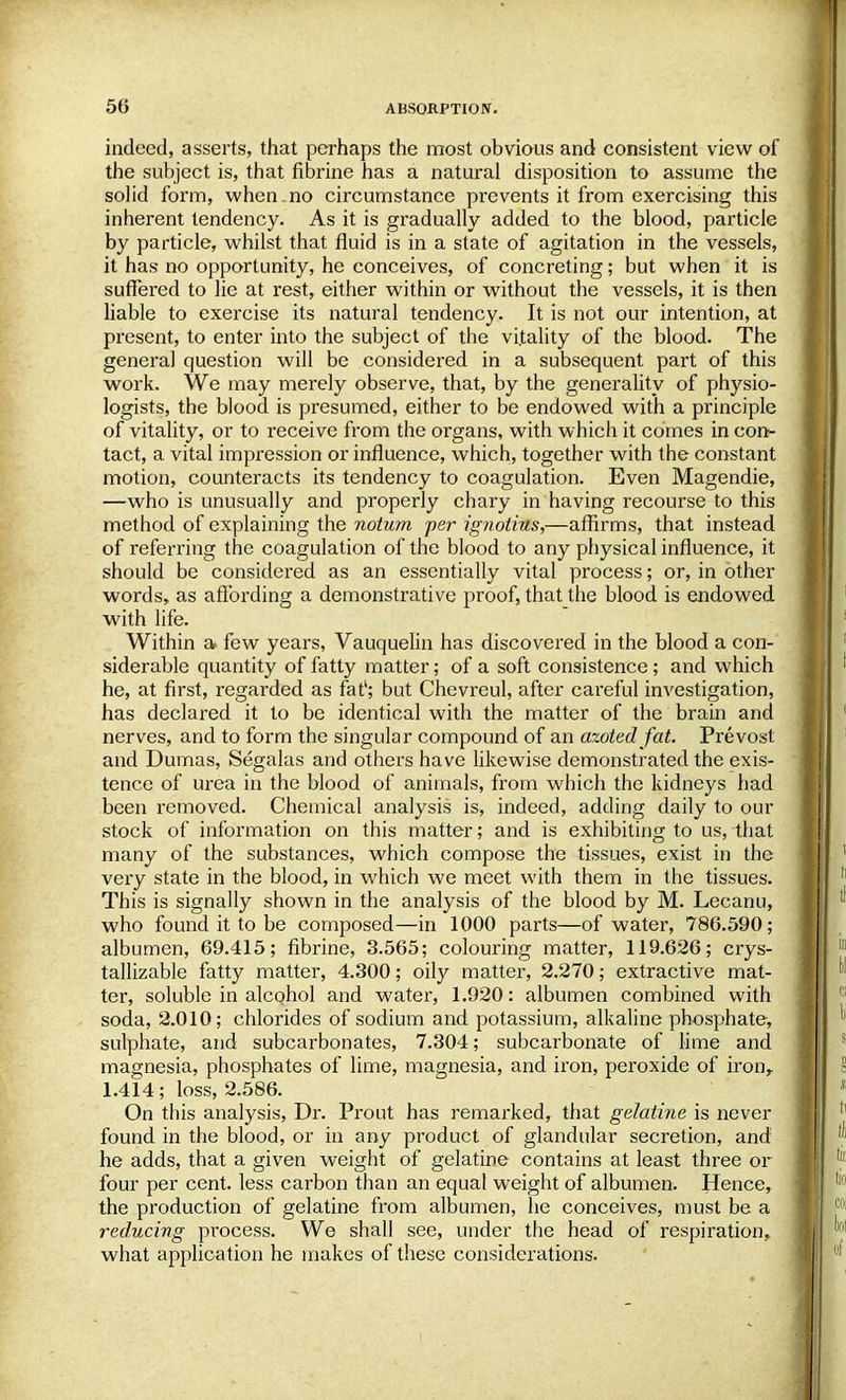 indeed, asserts, that perhaps the most obvious and consistent view of the subject is, that fibrine has a natural disposition to assume the solid form, when.no circumstance prevents it from exercising this inherent tendency. As it is gradually added to the blood, particle by particle, whilst that fluid is in a state of agitation in the vessels, it has no opportunity, he conceives, of concreting; but when it is suffered to lie at rest, either within or without the vessels, it is then liable to exercise its natural tendency. It is not our intention, at present, to enter into the subject of the vitality of the blood. The genera] question will be considered in a subsequent part of this work. We may merely observe, that, by the generality of physio- logists, the blood is presumed, either to be endowed with a principle of vitality, or to receive from the organs, with which it comes in con- tact, a vital impression or influence, which, together with the constant motion, counteracts its tendency to coagulation. Even Magendie, —who is unusually and properly chary in having recourse to this method of explaining the notum per ignotius,—affirms, that instead of referring the coagulation of the blood to any physical influence, it should be considered as an essentially vital process; or, in other words, as affording a demonstrative proof, that the blood is endowed with life. Within a. few years, Vauquelin has discovered in the blood a con- siderable quantity of fatty matter; of a soft consistence; and which he, at first, regarded as fat'; but Chevreul, after careful investigation, has declared it to be identical with the matter of the brain and nerves, and to form the singular compound of an azotedfat. Prevost and Dumas, Segalas and others have likewise demonstrated the exis- tence of urea in the blood of animals, from which the kidneys had been removed. Chemical analysis is, indeed, adding daily to our stock of information on this matter; and is exhibiting to us, that many of the substances, which compose the tissues, exist in the very state in the blood, in which we meet with them in the tissues. This is signally shown in the analysis of the blood by M. Lecanu, who found it to be composed—in 1000 parts—of water, 786.590; albumen, 69.415; fibrine, 3.565; colouring matter, 119.626; crys- tallizable fatty matter, 4.300; oily matter, 2.270; extractive mat- ter, soluble in alcohol and water, 1.920: albumen combined with soda, 2.010; chlorides of sodium and potassium, alkaline phosphate, sulphate, and subcarbonates, 7.304; subcarbonate of lime and magnesia, phosphates of lime, magnesia, and iron, peroxide of ironr 1.414; loss, 2.586. On this analysis, Dr. Prout has remarked, that gelatine is never found in the blood, or in any product of glandular secretion, and he adds, that a given weight of gelatine contains at least three or four per cent, less carbon than an equal weight of albumen. Hence, the production of gelatine from albumen, he conceives, must be a reducing process. We shall see, under the head of respiration, what application he makes of these considerations.