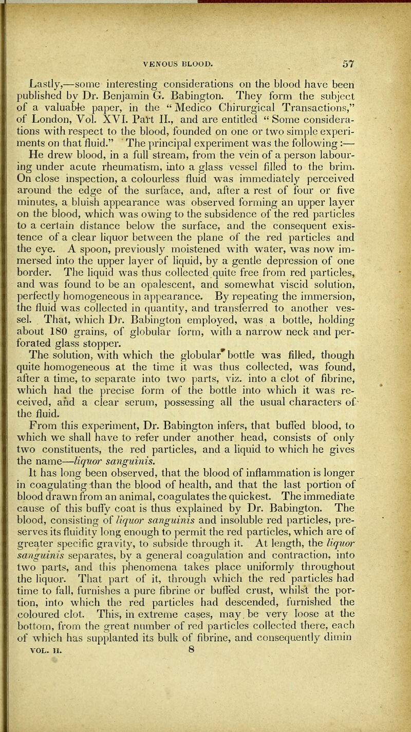 Lastly,—some interesting considerations on the blood have been published by Dr. Benjamin G. Babington. They form the subject of a valuable paper, in the  Medico Chirurgical Transactions, of London, Vol. XVI. Part II., and are entitled  Some considera- tions with respect to the blood, founded on one or two simple experi- ments on that fluid. The principal experiment was the following:— He drew blood, in a full stream, from the vein of a person labour- ing under acute rheumatism, into a glass vessel filled to the brim. On close inspection, a colourless fluid was immediately perceived around the edge of the surface, and, after a rest of four or five minutes, a bluish appearance was observed forming an upper layer on the blood, which was owing to the subsidence of the red particles to a certain distance below the surface, and the consequent exis- tence of a clear liquor between the plane of the red particles and the eye. A spoon, previously moistened with water, was now im- mersed into the upper layer of liquid, by a gentle depression of one border. The liquid was thus collected quite free from red particles, and was found to be an opalescent, and somewhat viscid solution, perfectly homogeneous in appearance. By repeating the immersion, the fluid was collected in quantity, and transferred to another ves- sel. . That, which Dr. Babington employed, was a bottle, holding about 180 grains, of globular form, with a narrow neck and per- forated glass stopper. The solution, with which the globular* bottle was filled, though quite homogeneous at the time it was thus collected, was found, after a time, to separate into two parts, viz. into a clot of fibrine, which had the precise form of the bottle into which it was re- ceived, and a clear serum, possessing all the usual characters of- the fluid. From this experiment, Dr. Babington infers, that buffed blood, to which we shall have to refer under another head, consists of only two constituents, the red particles, and a liquid to which he gives the name—liquor sanguinis. It has long been observed, that the blood of inflammation is longer in coagulating than the blood of health, and that the last portion of blood drawn from an animal, coagulates the quickest. The immediate cause of this buffy coat is thus explained by Dr. Babington. The blood, consisting of liquor sanguinis and insoluble red particles, pre- serves its fluidity long enough to permit the red particles, which are of gi-eater specific gravity, to subside through it. At length, the liquor sanguinis separates, by a genera] coagulation and contraction, into two parts, and this phenomena takes place uniformly throughout the liquor. That part of it, through which the red particles had time to fall, furnishes a pure fibrine or buffed crust, whilst the por- tion, into which the red particles had descended, furnished the coloured clot. This, in extreme cases, may. be very loose at the bottom, from the great number of red particles collected there, each of which has supplanted its bulk of fibrine, and consequently dimin VOL. II. 8