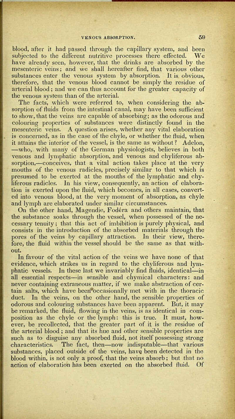 blood, after it had passed through the capillary system, and been subjected to the different nutritive processes there effected. We have already seen, however, that the drinks are absorbed by the mesenteric veins; and we shall hereafter find, that various other substances enter the venous system by absorption. It is. obvious, therefore, that the venous blood cannot be simply the residue of arterial blood; and we can thus account for the greater capacity of the venous system than of the arterial. The facts, which were referred to, when considering the ab- sorption of fluids from the intestinal canal, may have been sufficient to show, that the veins are capable of absorbing; as the odorous and colouring properties of substances were distinctly found in the mesenteric veins. A question arises, whether any vital elaboration is concerned, as in the case of the chyle, or whether the fluid, when it attains the interior of the vessel, is the same as without? Adelon, —who, with many of the German physiologists, believes in both venous and lymphatic absorption, and venous and chyliferous ab- sorption,—conceives, that a vital action takes place at the very mouths of the venous radicles, precisely similar to that which is presumed to be exerted at the mouths of the lymphatic and chy- liferous radicles. In his view, consequently, an action of elabora- tion is exerted upon the fluid, which becomes, in all cases, convert- ed into venous blood, at the very moment of absorption, as chyle and lymph are elaborated under similar circumstances. On the other hand, Magendie, Fodera and others maintain, that the substance soaks through the vessel, when possessed of the ne- cessary tenuity; that this act of imbibition is purely physical, and consists in the introduction of the absorbed materials through the pores of the veins by capillary attraction. In their view, there- fore, the fluid within the vessel should be the same as that with- out. In favour of the vital action of the veins we have none of that evidence, which strikes us in regard to the chyliferous and lym- phatic vessels. In these last we invariably find fluids, identical—in all essential respects—in sensible and chymical characters: and never containing extraneous matter, if we make abstraction of cer- tain salts, which have been*occasionally met with in the thoracic duct. In the veins, on the other hand, the sensible properties of odorous and colouring substances have been apparent. But, it may be remarked, the fluid, flowing in the veins, is as identical in com- position as the chyle or the lymph: this is true. It must, how- ever, be recollected, that the greater part of it is the residue of the arterial blood; and that its hue and other sensible properties are such as to disguise any absorbed fluid, not itself possessing strong characteristics. The fact, then—now indisputable—that various substances, placed outside of the veins, have, been detected in the blood within, is not only a proof, that the veins absorb; but that no action of elaboration has been exerted on the absorbed fluid. Of