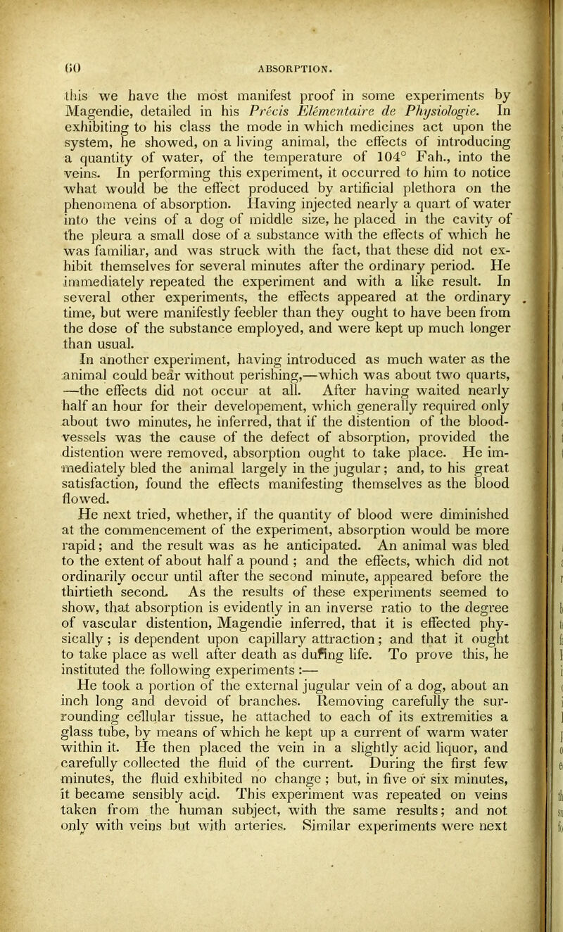 this we have the most manifest proof in some experiments by Magendie, detailed in his Precis EUmentcdre de Physiologie. In exhibiting to his class the mode in which medicines act upon the system, he showed, on a living animal, the effects of introducing a quantity of water, of the temperature of 104° Fah., into the veins- In performing this experiment, it occurred to him to notice what would be the effect produced by artificial plethora on the phenomena of absorption. Having injected nearly a quart of water into the veins of a dog of middle size, he placed in the cavity of the pleura a small dose of a substance with the effects of which he was familiar, and was struck with the fact, that these did not ex- hibit themselves for several minutes after the ordinary period. He immediately repeated the experiment and with a like result. In several other experiments, the effects appeared at the ordinary time, but were manifestly feebler than they ought to have been from the dose of the substance employed, and were kept up much longer than usual. In another experiment, having introduced as much water as the animal could bear without perishing,—which was about two quarts, —the effects did not occur at all. After having waited nearly half an hour for their developement, which generally required only about two minutes, he inferred, that if the distention of the blood- vessels was the cause of the defect of absorption, provided the distention were removed, absorption ought to take place. He im- mediately bled the animal largely in the jugular; and, to his great satisfaction, found the effects manifesting themselves as the blood flowed. He next tried, whether, if the quantity of blood were diminished at the commencement of the experiment, absorption would be more rapid; and the result was as he anticipated. An animal was bled to the extent of about half a pound ; and the effects, which did not ordinarily occur until after the second minute, appeared before the thirtieth second, As the results of these experiments seemed to show, that absorption is evidently in an inverse ratio to the degree of vascular distention, Magendie inferred, that it is effected phy- sically ; is dependent upon capillary attraction; and that it ought to take place as well after death as dufing life. To prove this, he instituted the following experiments :— He took a portion of the external jugular vein of a dog, about an inch long and devoid of branches. Removing carefully the sur- rounding cellular tissue, he attached to each of its extremities a glass tube, by means of which he kept up a current of warm water within it. He then placed the vein in a slightly acid liquor, and carefully collected the fluid of the current. During the first few minutes, the fluid exhibited no change ; but, in five or six minutes, it became sensibly acid. This experiment was repeated on veins taken from the human subject, with the same results; and not only with veins but with arteries. Similar experiments were next