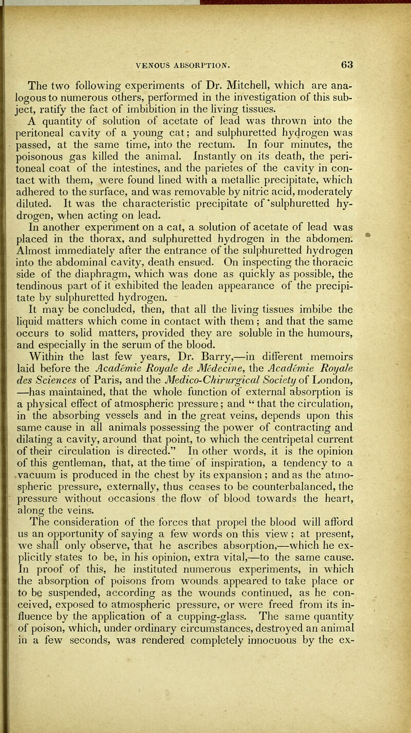 The two following experiments of Dr. Mitchell, which are ana- logous to numerous others, performed in the investigation of this sub- ject, ratify the fact of imbibition in the living tissues. A quantity of solution of acetate of lead was thrown into the peritoneal cavity of a young cat; and sulphuretted hydrogen was passed, at the same time, into the rectum. In four minutes, the poisonous gas killed the animal. Instantly on its death, the peri- toneal coat of the intestines, and the parietes of the cavity in con- tact with them, were found lined with a metallic precipitate, which adhered to the surface, and was removable by nitric acid, moderately diluted. It was the characteristic precipitate of'sulphuretted hy- drogen, when acting on lead. In another experiment on a cat, a solution of acetate of lead was placed in the thorax, and sulphuretted hydrogen in the abdomen. Almost immediately after the entrance of the sulphuretted hydrogen into the abdominal cavity, death ensued. On inspecting the thoracic side of the diaphragm, which was done as quickly as possible, the tendinous part of it exhibited the leaden appearance of the precipi- tate by sulphuretted hydrogen. It may be concluded, then, that all the living tissues imbibe the liquid matters which come in contact with them; and that the same occurs to solid matters, provided they are soluble in the humours, and especially in the serum of the blood. Within the last few years, Dr. Barry,—in different memoirs laid before the Academic Royale de Medecine, the Academic Roy ah des Sciences of Paris, and the Medico-Chirurgical Society of London, —has maintained, that the whole function of external absorption is a physical effect of atmospheric pressure; and  that the circulation, in the absorbing vessels and in the great veins, depends upon this same cause in all animals possessing the power of contracting and dilating a cavity, around that point, to which the centripetal current of their circulation is directed. In other words, it is the opinion of this gentleman, that, at the time of inspiration, a tendency to a vacuum is produced in the chest by its expansion; and as the atmo- spheric pressure, externally, thus ceases to be counterbalanced, the pressure without occasions the flow of blood towards the heart, along the veins. The consideration of the forces that propel the blood will afford us an opportunity of saying a few words on this view ; at present, we shall only observe, that he ascribes absorption,—which he ex- plicitly states to be, in his opinion, extra vital,—to the same cause. In proof of this, he instituted numerous experiments, in which the absorption of poisons from wounds appeared to take place or to be suspended, according as the wounds continued, as he con- ceived, exposed to atmospheric pressure, or were freed from its in- fluence by the application of a cupping-glass. The same quantity of poison, which, under ordinary circumstances, destroyed an animal in a few seconds, was rendered completely innocuous by the ex-